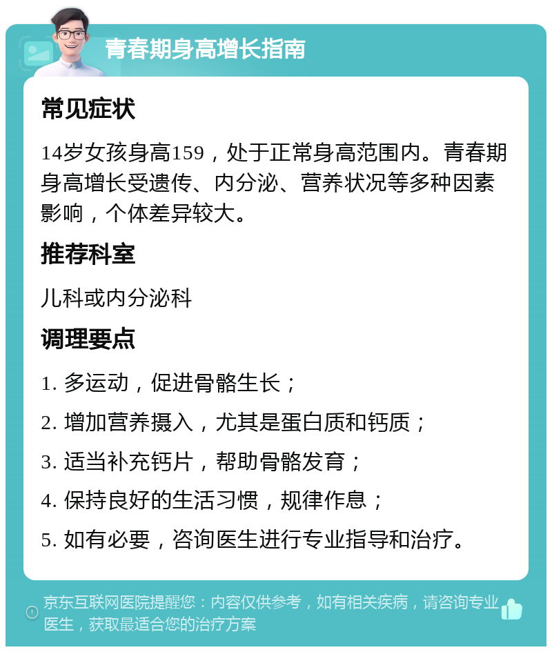 青春期身高增长指南 常见症状 14岁女孩身高159，处于正常身高范围内。青春期身高增长受遗传、内分泌、营养状况等多种因素影响，个体差异较大。 推荐科室 儿科或内分泌科 调理要点 1. 多运动，促进骨骼生长； 2. 增加营养摄入，尤其是蛋白质和钙质； 3. 适当补充钙片，帮助骨骼发育； 4. 保持良好的生活习惯，规律作息； 5. 如有必要，咨询医生进行专业指导和治疗。