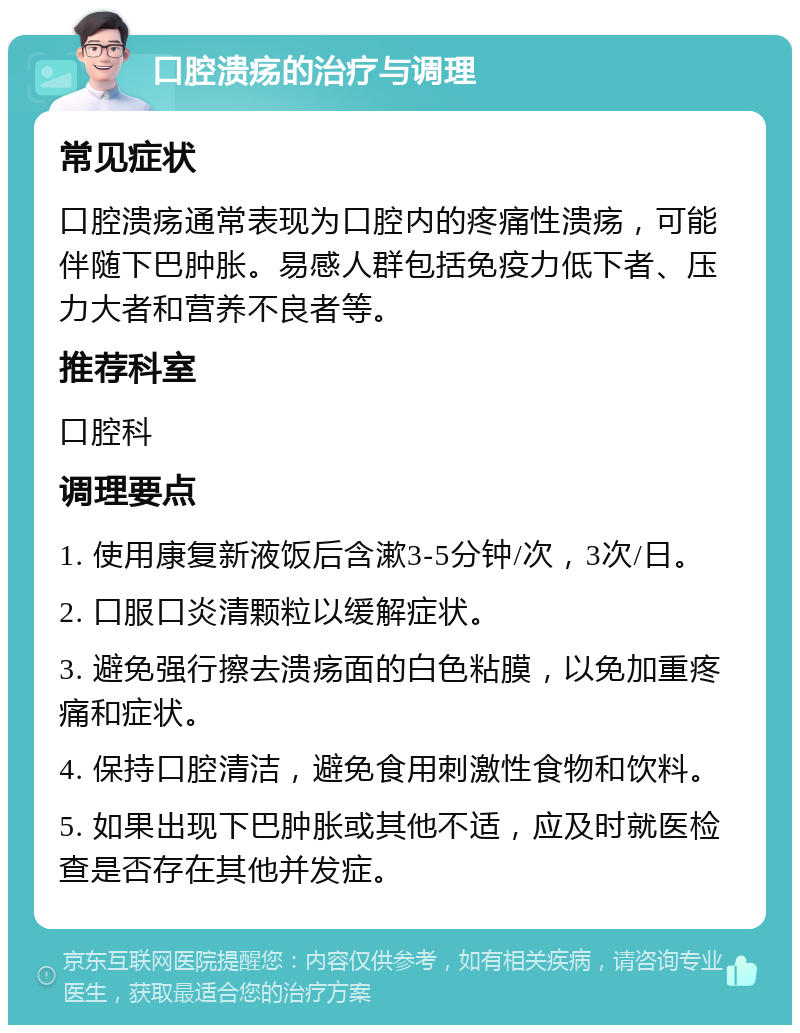 口腔溃疡的治疗与调理 常见症状 口腔溃疡通常表现为口腔内的疼痛性溃疡，可能伴随下巴肿胀。易感人群包括免疫力低下者、压力大者和营养不良者等。 推荐科室 口腔科 调理要点 1. 使用康复新液饭后含漱3-5分钟/次，3次/日。 2. 口服口炎清颗粒以缓解症状。 3. 避免强行擦去溃疡面的白色粘膜，以免加重疼痛和症状。 4. 保持口腔清洁，避免食用刺激性食物和饮料。 5. 如果出现下巴肿胀或其他不适，应及时就医检查是否存在其他并发症。