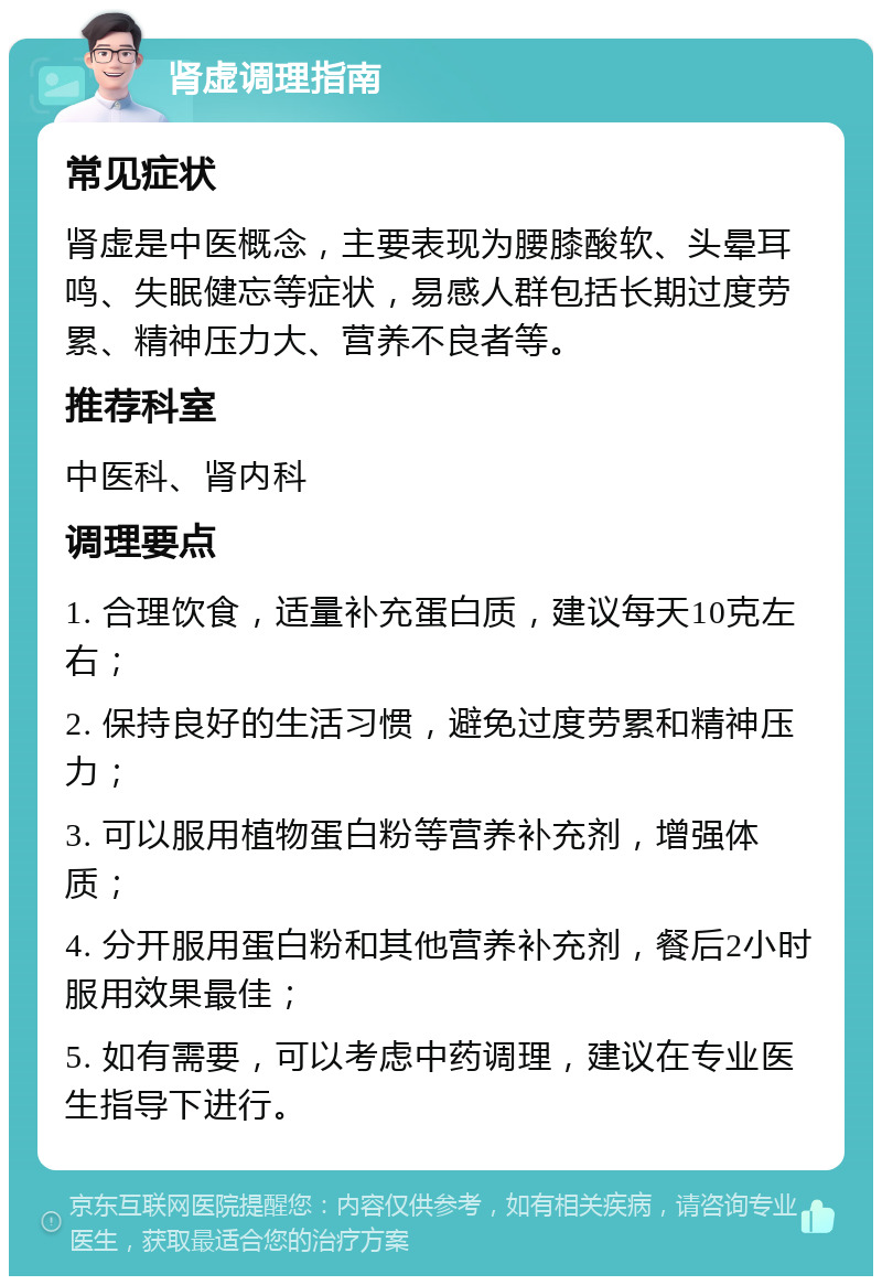 肾虚调理指南 常见症状 肾虚是中医概念，主要表现为腰膝酸软、头晕耳鸣、失眠健忘等症状，易感人群包括长期过度劳累、精神压力大、营养不良者等。 推荐科室 中医科、肾内科 调理要点 1. 合理饮食，适量补充蛋白质，建议每天10克左右； 2. 保持良好的生活习惯，避免过度劳累和精神压力； 3. 可以服用植物蛋白粉等营养补充剂，增强体质； 4. 分开服用蛋白粉和其他营养补充剂，餐后2小时服用效果最佳； 5. 如有需要，可以考虑中药调理，建议在专业医生指导下进行。