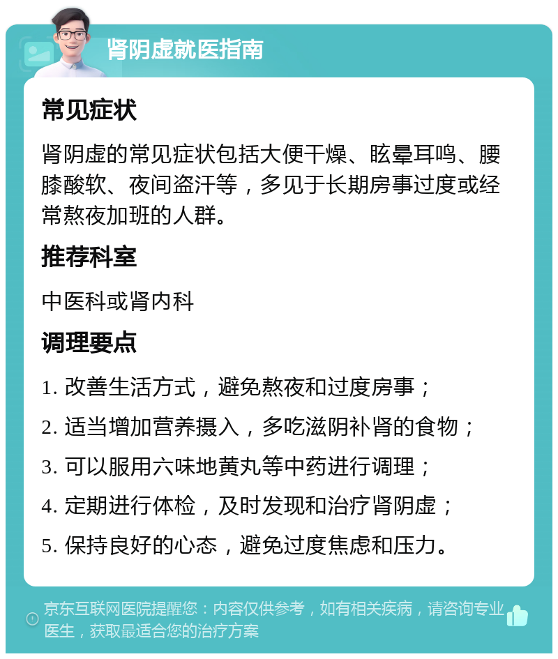 肾阴虚就医指南 常见症状 肾阴虚的常见症状包括大便干燥、眩晕耳鸣、腰膝酸软、夜间盗汗等，多见于长期房事过度或经常熬夜加班的人群。 推荐科室 中医科或肾内科 调理要点 1. 改善生活方式，避免熬夜和过度房事； 2. 适当增加营养摄入，多吃滋阴补肾的食物； 3. 可以服用六味地黄丸等中药进行调理； 4. 定期进行体检，及时发现和治疗肾阴虚； 5. 保持良好的心态，避免过度焦虑和压力。