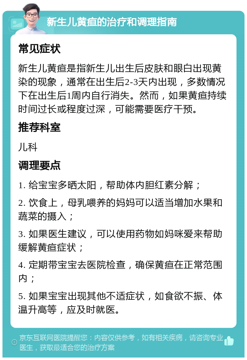 新生儿黄疸的治疗和调理指南 常见症状 新生儿黄疸是指新生儿出生后皮肤和眼白出现黄染的现象，通常在出生后2-3天内出现，多数情况下在出生后1周内自行消失。然而，如果黄疸持续时间过长或程度过深，可能需要医疗干预。 推荐科室 儿科 调理要点 1. 给宝宝多晒太阳，帮助体内胆红素分解； 2. 饮食上，母乳喂养的妈妈可以适当增加水果和蔬菜的摄入； 3. 如果医生建议，可以使用药物如妈咪爱来帮助缓解黄疸症状； 4. 定期带宝宝去医院检查，确保黄疸在正常范围内； 5. 如果宝宝出现其他不适症状，如食欲不振、体温升高等，应及时就医。