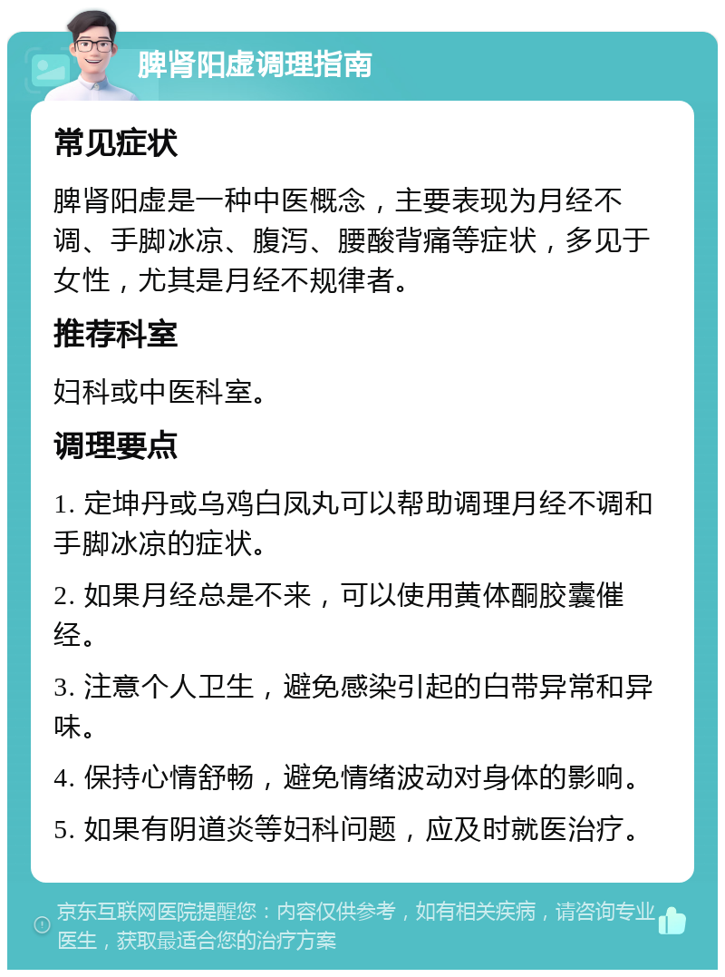 脾肾阳虚调理指南 常见症状 脾肾阳虚是一种中医概念，主要表现为月经不调、手脚冰凉、腹泻、腰酸背痛等症状，多见于女性，尤其是月经不规律者。 推荐科室 妇科或中医科室。 调理要点 1. 定坤丹或乌鸡白凤丸可以帮助调理月经不调和手脚冰凉的症状。 2. 如果月经总是不来，可以使用黄体酮胶囊催经。 3. 注意个人卫生，避免感染引起的白带异常和异味。 4. 保持心情舒畅，避免情绪波动对身体的影响。 5. 如果有阴道炎等妇科问题，应及时就医治疗。