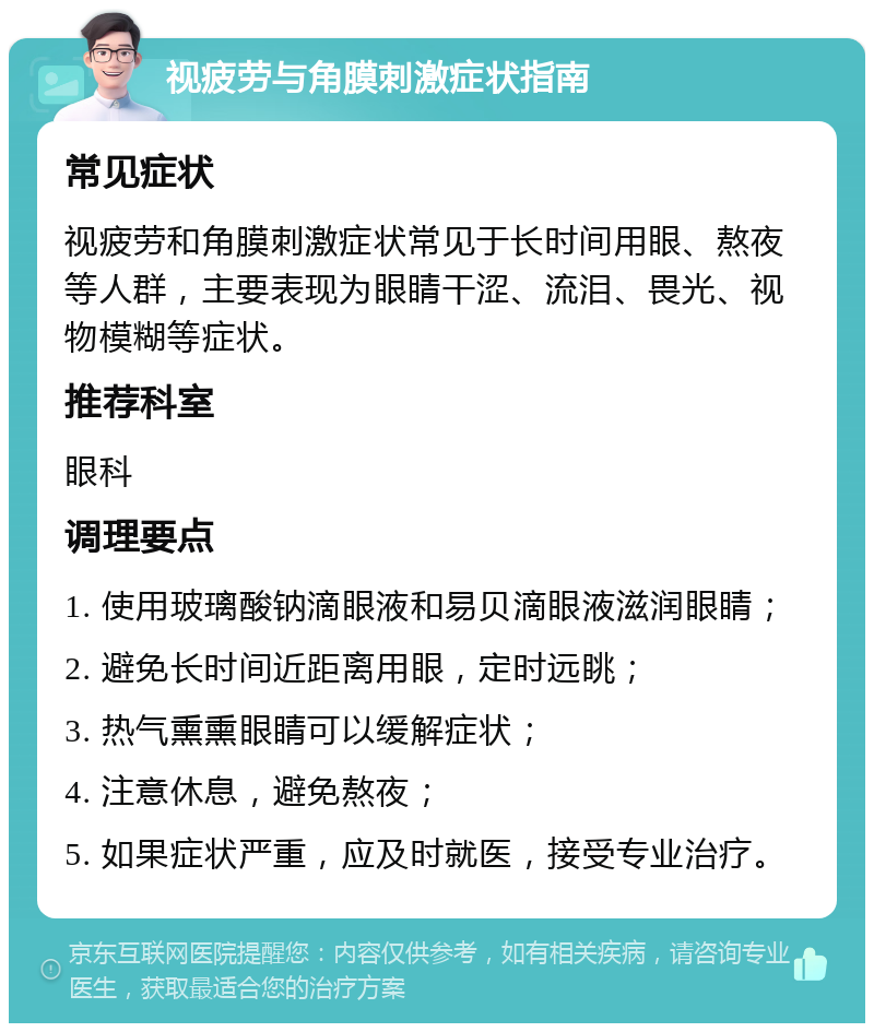 视疲劳与角膜刺激症状指南 常见症状 视疲劳和角膜刺激症状常见于长时间用眼、熬夜等人群，主要表现为眼睛干涩、流泪、畏光、视物模糊等症状。 推荐科室 眼科 调理要点 1. 使用玻璃酸钠滴眼液和易贝滴眼液滋润眼睛； 2. 避免长时间近距离用眼，定时远眺； 3. 热气熏熏眼睛可以缓解症状； 4. 注意休息，避免熬夜； 5. 如果症状严重，应及时就医，接受专业治疗。