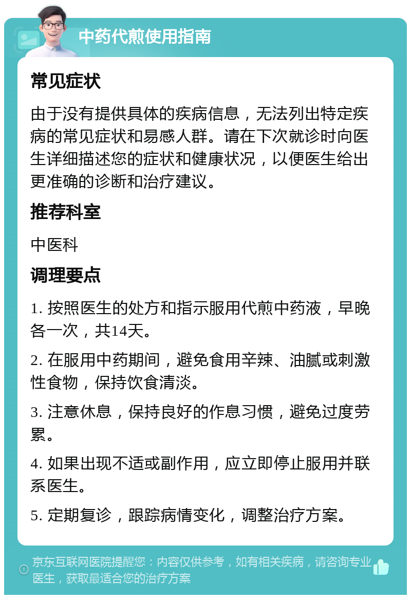 中药代煎使用指南 常见症状 由于没有提供具体的疾病信息，无法列出特定疾病的常见症状和易感人群。请在下次就诊时向医生详细描述您的症状和健康状况，以便医生给出更准确的诊断和治疗建议。 推荐科室 中医科 调理要点 1. 按照医生的处方和指示服用代煎中药液，早晚各一次，共14天。 2. 在服用中药期间，避免食用辛辣、油腻或刺激性食物，保持饮食清淡。 3. 注意休息，保持良好的作息习惯，避免过度劳累。 4. 如果出现不适或副作用，应立即停止服用并联系医生。 5. 定期复诊，跟踪病情变化，调整治疗方案。