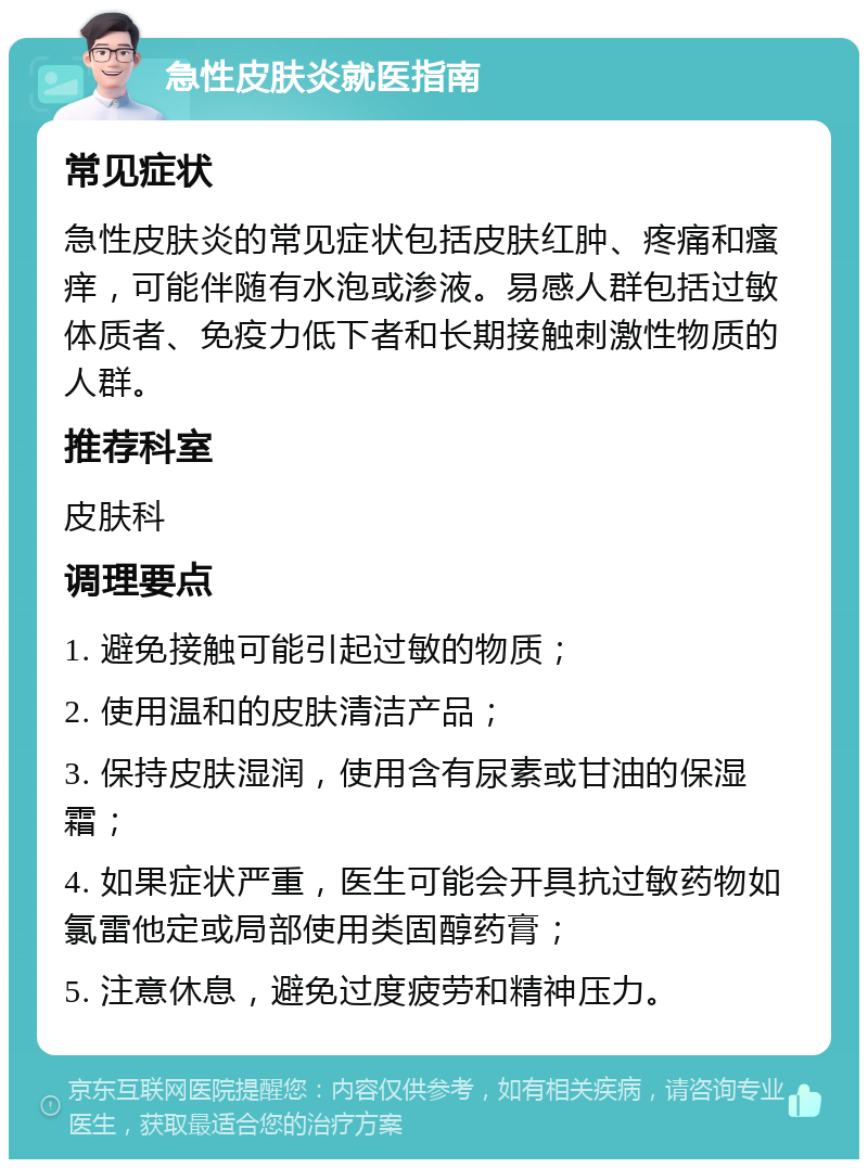 急性皮肤炎就医指南 常见症状 急性皮肤炎的常见症状包括皮肤红肿、疼痛和瘙痒，可能伴随有水泡或渗液。易感人群包括过敏体质者、免疫力低下者和长期接触刺激性物质的人群。 推荐科室 皮肤科 调理要点 1. 避免接触可能引起过敏的物质； 2. 使用温和的皮肤清洁产品； 3. 保持皮肤湿润，使用含有尿素或甘油的保湿霜； 4. 如果症状严重，医生可能会开具抗过敏药物如氯雷他定或局部使用类固醇药膏； 5. 注意休息，避免过度疲劳和精神压力。