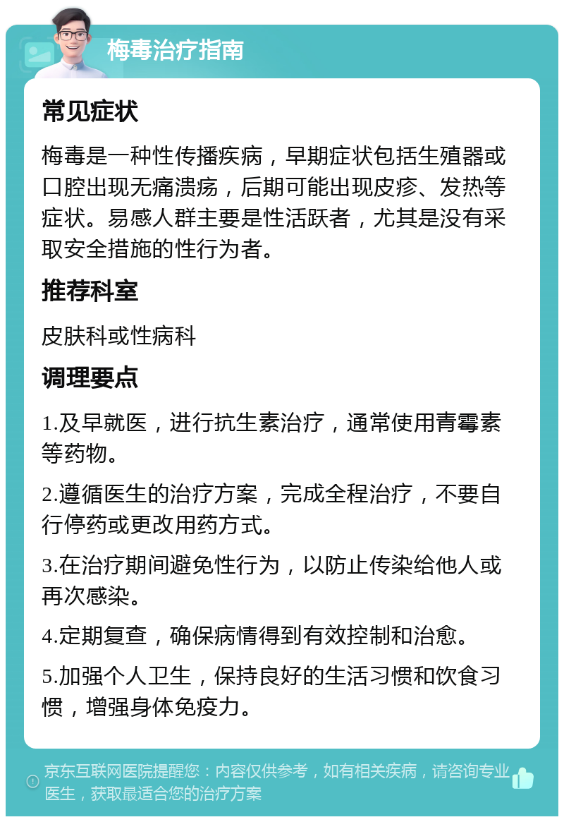 梅毒治疗指南 常见症状 梅毒是一种性传播疾病，早期症状包括生殖器或口腔出现无痛溃疡，后期可能出现皮疹、发热等症状。易感人群主要是性活跃者，尤其是没有采取安全措施的性行为者。 推荐科室 皮肤科或性病科 调理要点 1.及早就医，进行抗生素治疗，通常使用青霉素等药物。 2.遵循医生的治疗方案，完成全程治疗，不要自行停药或更改用药方式。 3.在治疗期间避免性行为，以防止传染给他人或再次感染。 4.定期复查，确保病情得到有效控制和治愈。 5.加强个人卫生，保持良好的生活习惯和饮食习惯，增强身体免疫力。