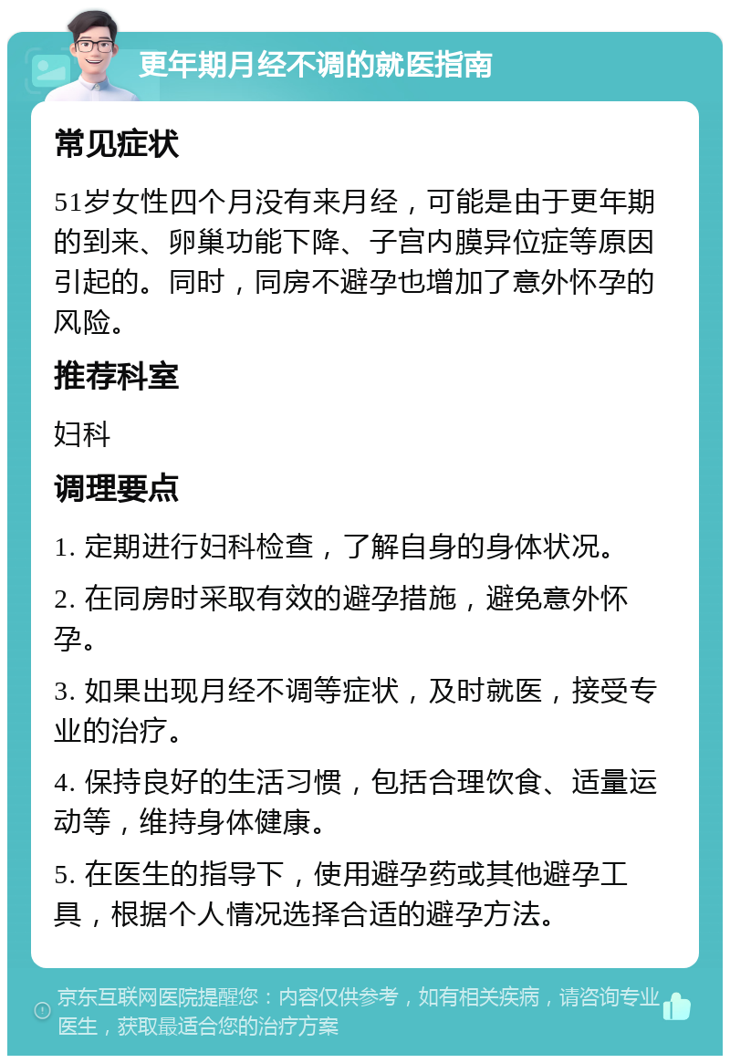 更年期月经不调的就医指南 常见症状 51岁女性四个月没有来月经，可能是由于更年期的到来、卵巢功能下降、子宫内膜异位症等原因引起的。同时，同房不避孕也增加了意外怀孕的风险。 推荐科室 妇科 调理要点 1. 定期进行妇科检查，了解自身的身体状况。 2. 在同房时采取有效的避孕措施，避免意外怀孕。 3. 如果出现月经不调等症状，及时就医，接受专业的治疗。 4. 保持良好的生活习惯，包括合理饮食、适量运动等，维持身体健康。 5. 在医生的指导下，使用避孕药或其他避孕工具，根据个人情况选择合适的避孕方法。