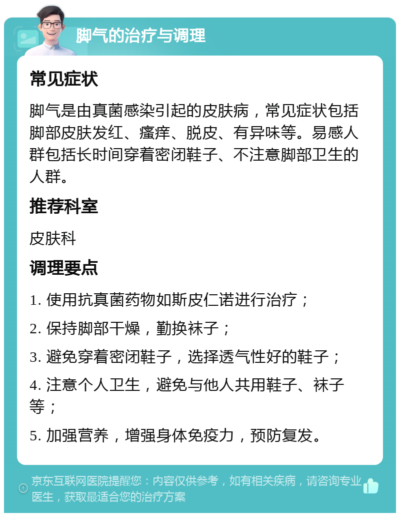 脚气的治疗与调理 常见症状 脚气是由真菌感染引起的皮肤病，常见症状包括脚部皮肤发红、瘙痒、脱皮、有异味等。易感人群包括长时间穿着密闭鞋子、不注意脚部卫生的人群。 推荐科室 皮肤科 调理要点 1. 使用抗真菌药物如斯皮仁诺进行治疗； 2. 保持脚部干燥，勤换袜子； 3. 避免穿着密闭鞋子，选择透气性好的鞋子； 4. 注意个人卫生，避免与他人共用鞋子、袜子等； 5. 加强营养，增强身体免疫力，预防复发。