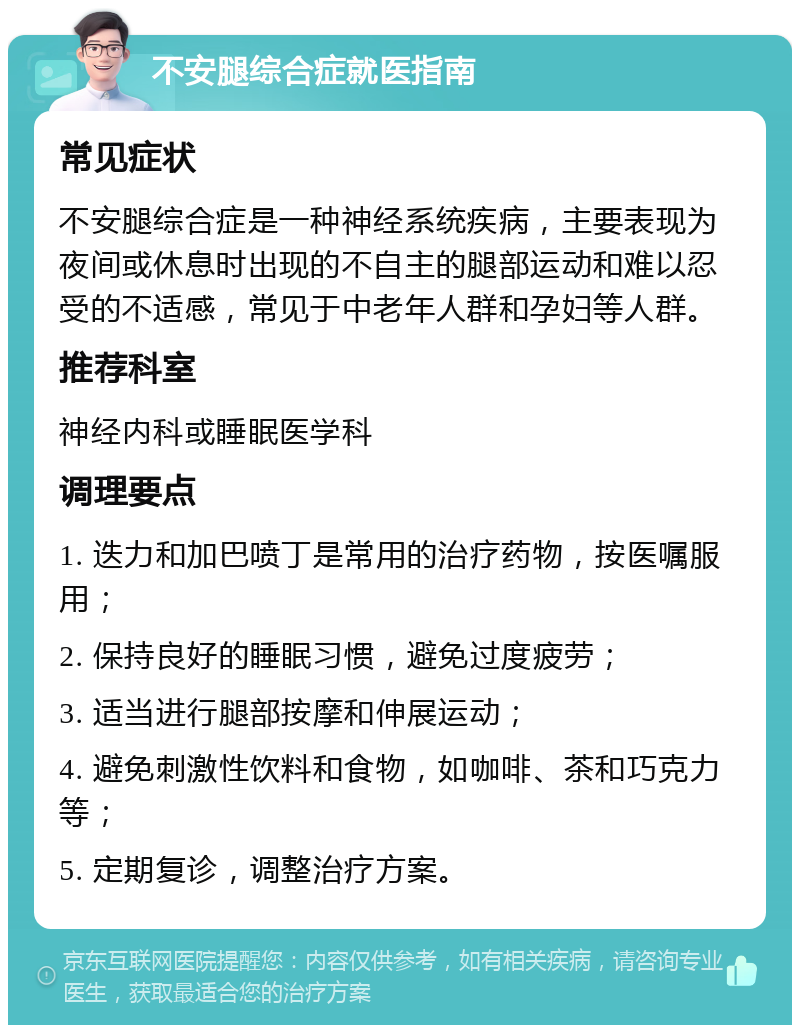 不安腿综合症就医指南 常见症状 不安腿综合症是一种神经系统疾病，主要表现为夜间或休息时出现的不自主的腿部运动和难以忍受的不适感，常见于中老年人群和孕妇等人群。 推荐科室 神经内科或睡眠医学科 调理要点 1. 迭力和加巴喷丁是常用的治疗药物，按医嘱服用； 2. 保持良好的睡眠习惯，避免过度疲劳； 3. 适当进行腿部按摩和伸展运动； 4. 避免刺激性饮料和食物，如咖啡、茶和巧克力等； 5. 定期复诊，调整治疗方案。