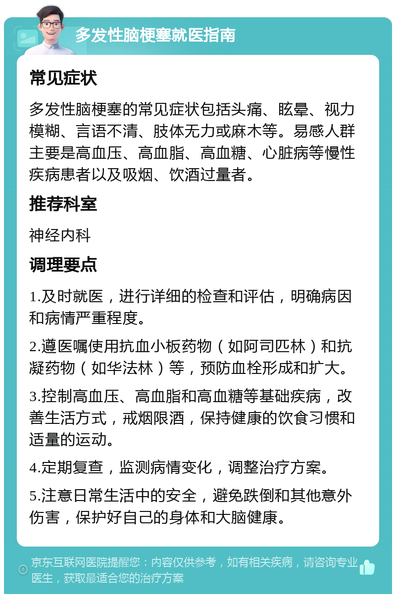 多发性脑梗塞就医指南 常见症状 多发性脑梗塞的常见症状包括头痛、眩晕、视力模糊、言语不清、肢体无力或麻木等。易感人群主要是高血压、高血脂、高血糖、心脏病等慢性疾病患者以及吸烟、饮酒过量者。 推荐科室 神经内科 调理要点 1.及时就医，进行详细的检查和评估，明确病因和病情严重程度。 2.遵医嘱使用抗血小板药物（如阿司匹林）和抗凝药物（如华法林）等，预防血栓形成和扩大。 3.控制高血压、高血脂和高血糖等基础疾病，改善生活方式，戒烟限酒，保持健康的饮食习惯和适量的运动。 4.定期复查，监测病情变化，调整治疗方案。 5.注意日常生活中的安全，避免跌倒和其他意外伤害，保护好自己的身体和大脑健康。