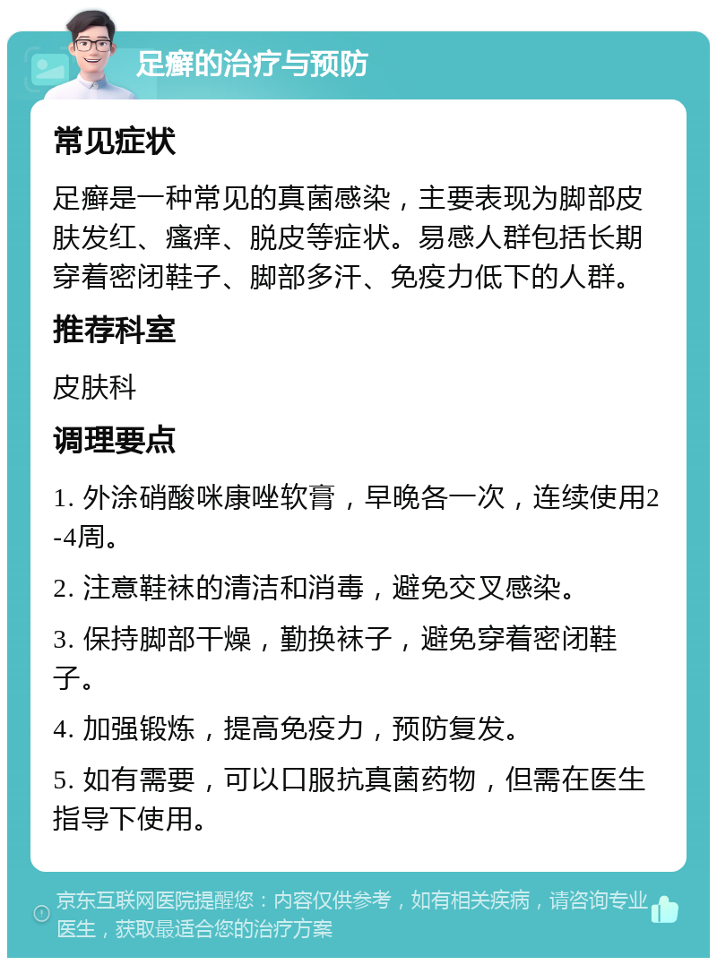 足癣的治疗与预防 常见症状 足癣是一种常见的真菌感染，主要表现为脚部皮肤发红、瘙痒、脱皮等症状。易感人群包括长期穿着密闭鞋子、脚部多汗、免疫力低下的人群。 推荐科室 皮肤科 调理要点 1. 外涂硝酸咪康唑软膏，早晚各一次，连续使用2-4周。 2. 注意鞋袜的清洁和消毒，避免交叉感染。 3. 保持脚部干燥，勤换袜子，避免穿着密闭鞋子。 4. 加强锻炼，提高免疫力，预防复发。 5. 如有需要，可以口服抗真菌药物，但需在医生指导下使用。