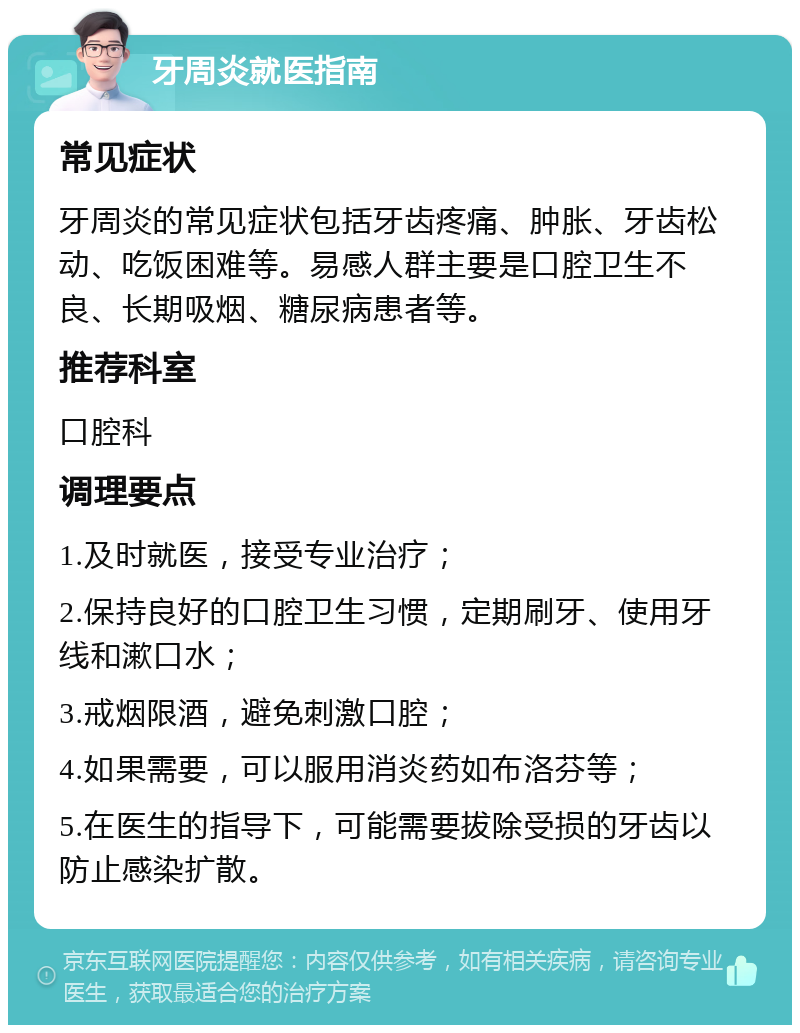 牙周炎就医指南 常见症状 牙周炎的常见症状包括牙齿疼痛、肿胀、牙齿松动、吃饭困难等。易感人群主要是口腔卫生不良、长期吸烟、糖尿病患者等。 推荐科室 口腔科 调理要点 1.及时就医，接受专业治疗； 2.保持良好的口腔卫生习惯，定期刷牙、使用牙线和漱口水； 3.戒烟限酒，避免刺激口腔； 4.如果需要，可以服用消炎药如布洛芬等； 5.在医生的指导下，可能需要拔除受损的牙齿以防止感染扩散。