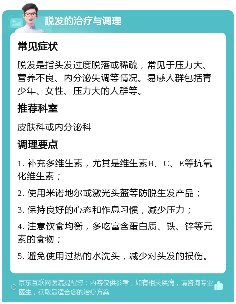 脱发的治疗与调理 常见症状 脱发是指头发过度脱落或稀疏，常见于压力大、营养不良、内分泌失调等情况。易感人群包括青少年、女性、压力大的人群等。 推荐科室 皮肤科或内分泌科 调理要点 1. 补充多维生素，尤其是维生素B、C、E等抗氧化维生素； 2. 使用米诺地尔或激光头盔等防脱生发产品； 3. 保持良好的心态和作息习惯，减少压力； 4. 注意饮食均衡，多吃富含蛋白质、铁、锌等元素的食物； 5. 避免使用过热的水洗头，减少对头发的损伤。