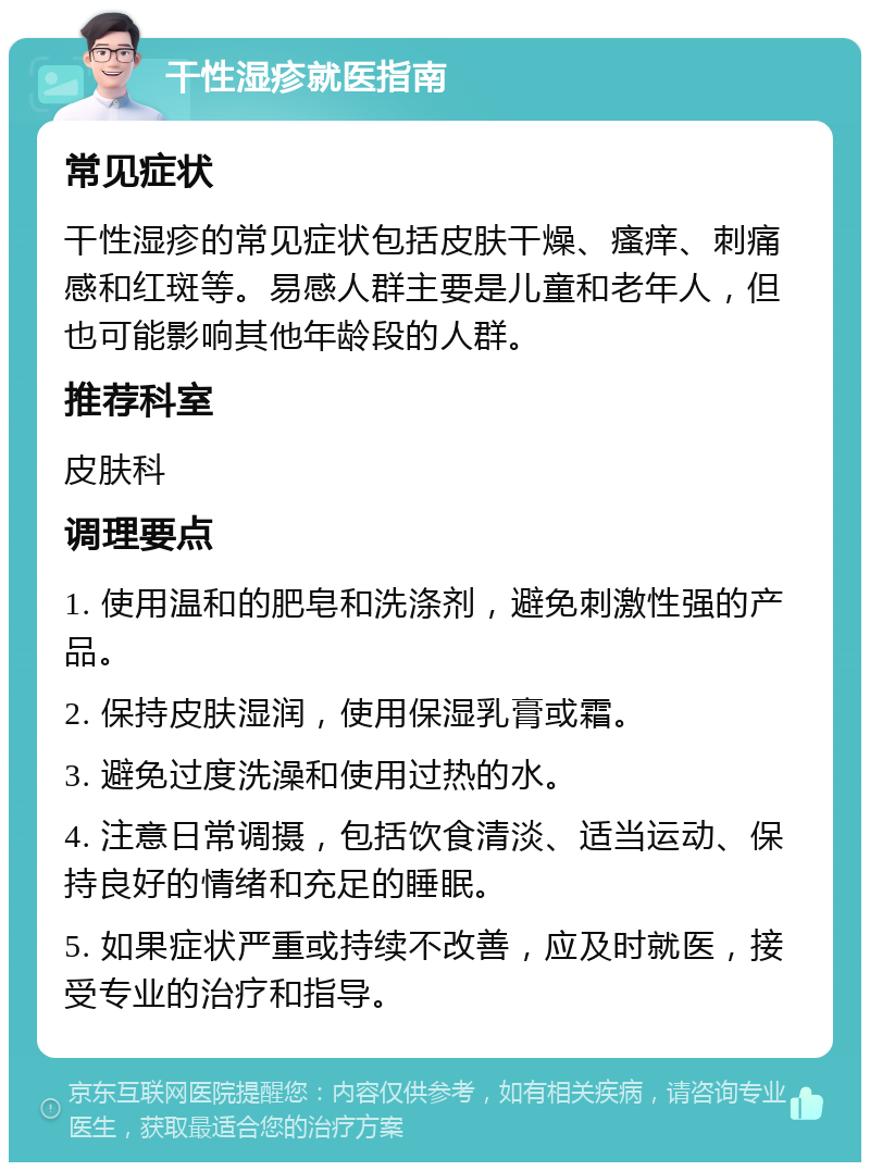 干性湿疹就医指南 常见症状 干性湿疹的常见症状包括皮肤干燥、瘙痒、刺痛感和红斑等。易感人群主要是儿童和老年人，但也可能影响其他年龄段的人群。 推荐科室 皮肤科 调理要点 1. 使用温和的肥皂和洗涤剂，避免刺激性强的产品。 2. 保持皮肤湿润，使用保湿乳膏或霜。 3. 避免过度洗澡和使用过热的水。 4. 注意日常调摄，包括饮食清淡、适当运动、保持良好的情绪和充足的睡眠。 5. 如果症状严重或持续不改善，应及时就医，接受专业的治疗和指导。