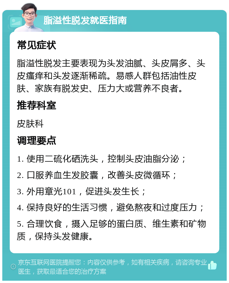 脂溢性脱发就医指南 常见症状 脂溢性脱发主要表现为头发油腻、头皮屑多、头皮瘙痒和头发逐渐稀疏。易感人群包括油性皮肤、家族有脱发史、压力大或营养不良者。 推荐科室 皮肤科 调理要点 1. 使用二硫化硒洗头，控制头皮油脂分泌； 2. 口服养血生发胶囊，改善头皮微循环； 3. 外用章光101，促进头发生长； 4. 保持良好的生活习惯，避免熬夜和过度压力； 5. 合理饮食，摄入足够的蛋白质、维生素和矿物质，保持头发健康。