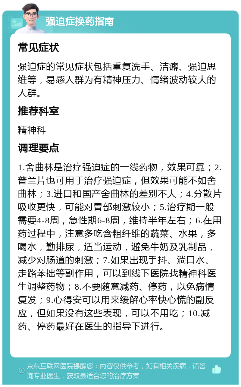 强迫症换药指南 常见症状 强迫症的常见症状包括重复洗手、洁癖、强迫思维等，易感人群为有精神压力、情绪波动较大的人群。 推荐科室 精神科 调理要点 1.舍曲林是治疗强迫症的一线药物，效果可靠；2.普兰片也可用于治疗强迫症，但效果可能不如舍曲林；3.进口和国产舍曲林的差别不大；4.分散片吸收更快，可能对胃部刺激较小；5.治疗期一般需要4-8周，急性期6-8周，维持半年左右；6.在用药过程中，注意多吃含粗纤维的蔬菜、水果，多喝水，勤排尿，适当运动，避免牛奶及乳制品，减少对肠道的刺激；7.如果出现手抖、淌口水、走路苯拙等副作用，可以到线下医院找精神科医生调整药物；8.不要随意减药、停药，以免病情复发；9.心得安可以用来缓解心率快心慌的副反应，但如果没有这些表现，可以不用吃；10.减药、停药最好在医生的指导下进行。