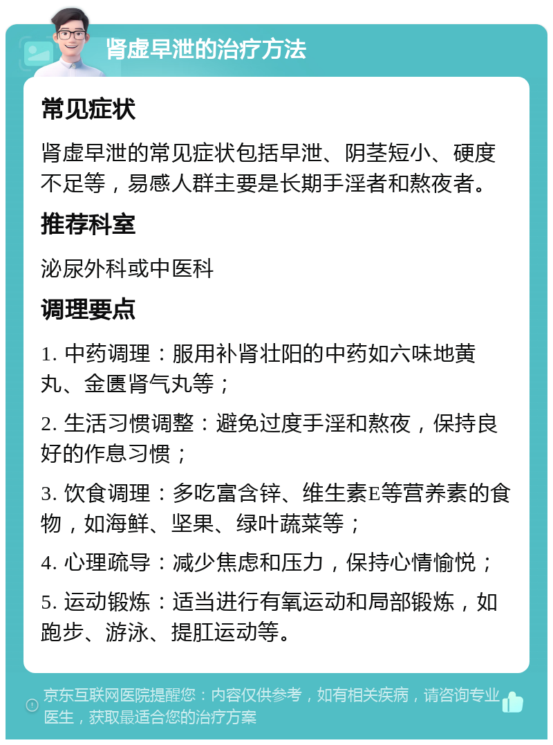 肾虚早泄的治疗方法 常见症状 肾虚早泄的常见症状包括早泄、阴茎短小、硬度不足等，易感人群主要是长期手淫者和熬夜者。 推荐科室 泌尿外科或中医科 调理要点 1. 中药调理：服用补肾壮阳的中药如六味地黄丸、金匮肾气丸等； 2. 生活习惯调整：避免过度手淫和熬夜，保持良好的作息习惯； 3. 饮食调理：多吃富含锌、维生素E等营养素的食物，如海鲜、坚果、绿叶蔬菜等； 4. 心理疏导：减少焦虑和压力，保持心情愉悦； 5. 运动锻炼：适当进行有氧运动和局部锻炼，如跑步、游泳、提肛运动等。