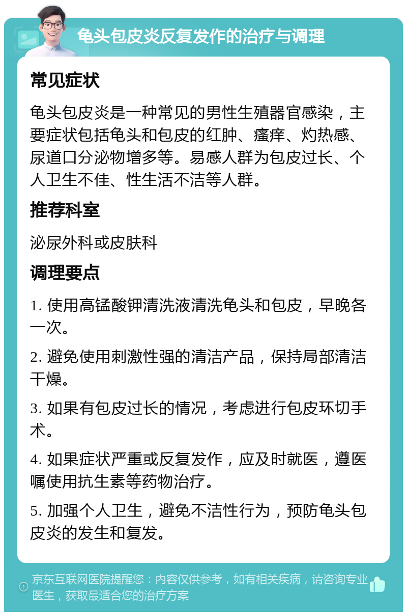 龟头包皮炎反复发作的治疗与调理 常见症状 龟头包皮炎是一种常见的男性生殖器官感染，主要症状包括龟头和包皮的红肿、瘙痒、灼热感、尿道口分泌物增多等。易感人群为包皮过长、个人卫生不佳、性生活不洁等人群。 推荐科室 泌尿外科或皮肤科 调理要点 1. 使用高锰酸钾清洗液清洗龟头和包皮，早晚各一次。 2. 避免使用刺激性强的清洁产品，保持局部清洁干燥。 3. 如果有包皮过长的情况，考虑进行包皮环切手术。 4. 如果症状严重或反复发作，应及时就医，遵医嘱使用抗生素等药物治疗。 5. 加强个人卫生，避免不洁性行为，预防龟头包皮炎的发生和复发。