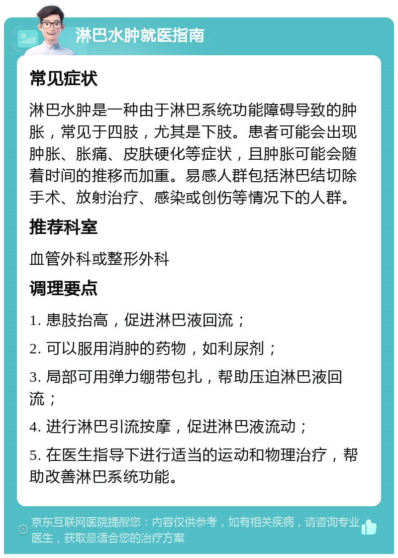 淋巴水肿就医指南 常见症状 淋巴水肿是一种由于淋巴系统功能障碍导致的肿胀，常见于四肢，尤其是下肢。患者可能会出现肿胀、胀痛、皮肤硬化等症状，且肿胀可能会随着时间的推移而加重。易感人群包括淋巴结切除手术、放射治疗、感染或创伤等情况下的人群。 推荐科室 血管外科或整形外科 调理要点 1. 患肢抬高，促进淋巴液回流； 2. 可以服用消肿的药物，如利尿剂； 3. 局部可用弹力绷带包扎，帮助压迫淋巴液回流； 4. 进行淋巴引流按摩，促进淋巴液流动； 5. 在医生指导下进行适当的运动和物理治疗，帮助改善淋巴系统功能。