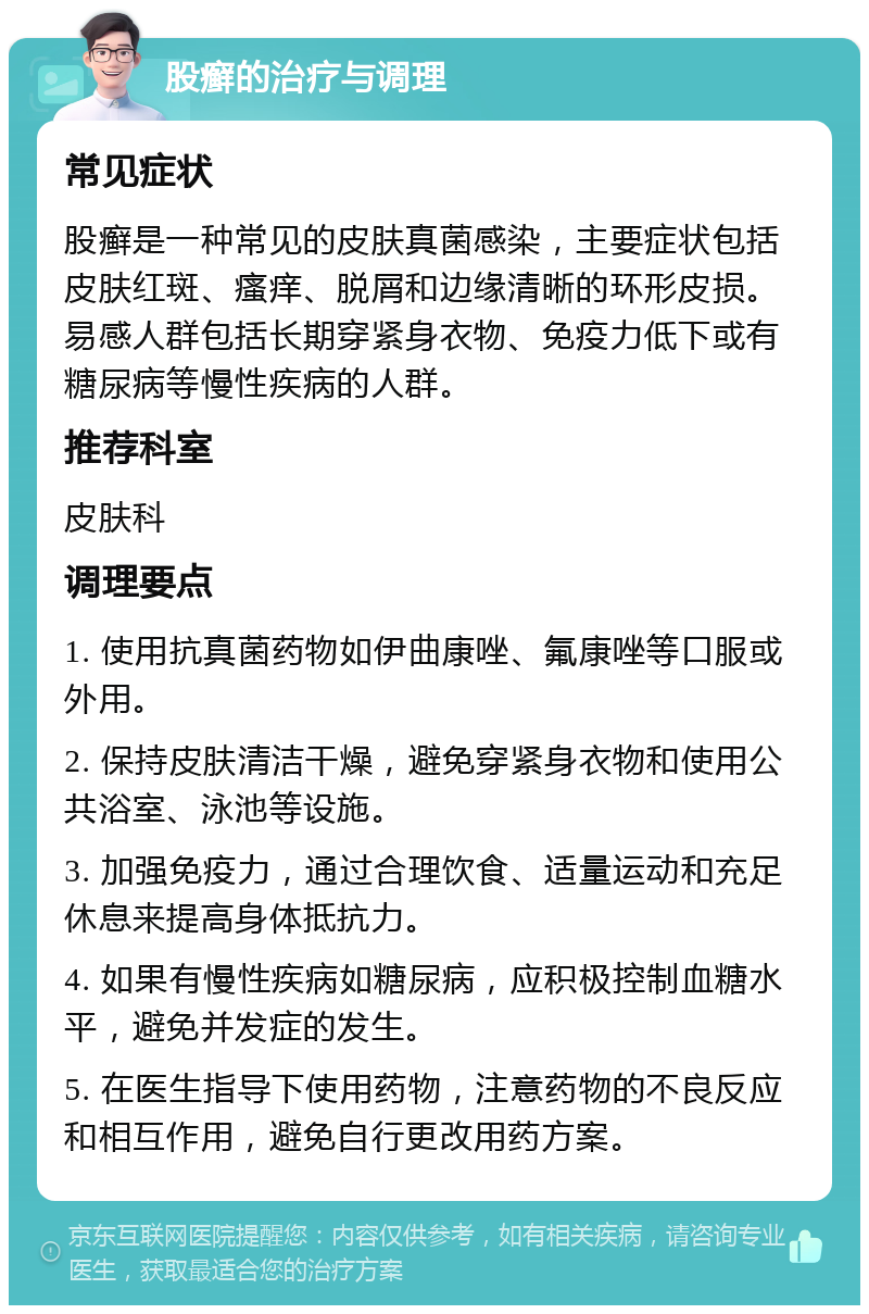 股癣的治疗与调理 常见症状 股癣是一种常见的皮肤真菌感染，主要症状包括皮肤红斑、瘙痒、脱屑和边缘清晰的环形皮损。易感人群包括长期穿紧身衣物、免疫力低下或有糖尿病等慢性疾病的人群。 推荐科室 皮肤科 调理要点 1. 使用抗真菌药物如伊曲康唑、氟康唑等口服或外用。 2. 保持皮肤清洁干燥，避免穿紧身衣物和使用公共浴室、泳池等设施。 3. 加强免疫力，通过合理饮食、适量运动和充足休息来提高身体抵抗力。 4. 如果有慢性疾病如糖尿病，应积极控制血糖水平，避免并发症的发生。 5. 在医生指导下使用药物，注意药物的不良反应和相互作用，避免自行更改用药方案。