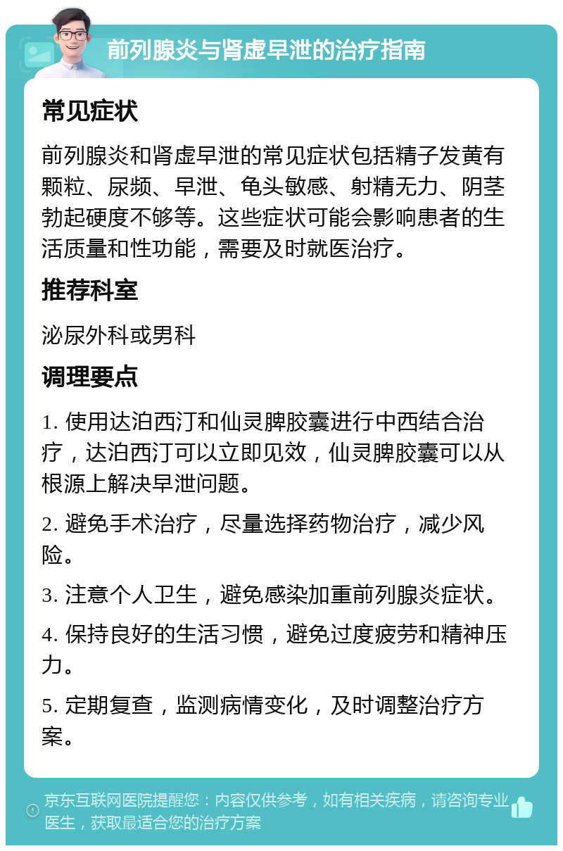 前列腺炎与肾虚早泄的治疗指南 常见症状 前列腺炎和肾虚早泄的常见症状包括精子发黄有颗粒、尿频、早泄、龟头敏感、射精无力、阴茎勃起硬度不够等。这些症状可能会影响患者的生活质量和性功能，需要及时就医治疗。 推荐科室 泌尿外科或男科 调理要点 1. 使用达泊西汀和仙灵脾胶囊进行中西结合治疗，达泊西汀可以立即见效，仙灵脾胶囊可以从根源上解决早泄问题。 2. 避免手术治疗，尽量选择药物治疗，减少风险。 3. 注意个人卫生，避免感染加重前列腺炎症状。 4. 保持良好的生活习惯，避免过度疲劳和精神压力。 5. 定期复查，监测病情变化，及时调整治疗方案。