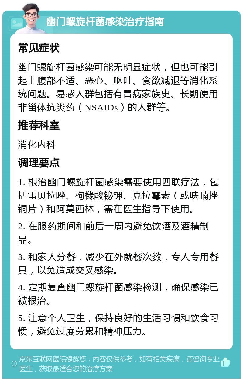 幽门螺旋杆菌感染治疗指南 常见症状 幽门螺旋杆菌感染可能无明显症状，但也可能引起上腹部不适、恶心、呕吐、食欲减退等消化系统问题。易感人群包括有胃病家族史、长期使用非甾体抗炎药（NSAIDs）的人群等。 推荐科室 消化内科 调理要点 1. 根治幽门螺旋杆菌感染需要使用四联疗法，包括雷贝拉唑、枸橼酸铋钾、克拉霉素（或呋喃挫铜片）和阿莫西林，需在医生指导下使用。 2. 在服药期间和前后一周内避免饮酒及酒精制品。 3. 和家人分餐，减少在外就餐次数，专人专用餐具，以免造成交叉感染。 4. 定期复查幽门螺旋杆菌感染检测，确保感染已被根治。 5. 注意个人卫生，保持良好的生活习惯和饮食习惯，避免过度劳累和精神压力。