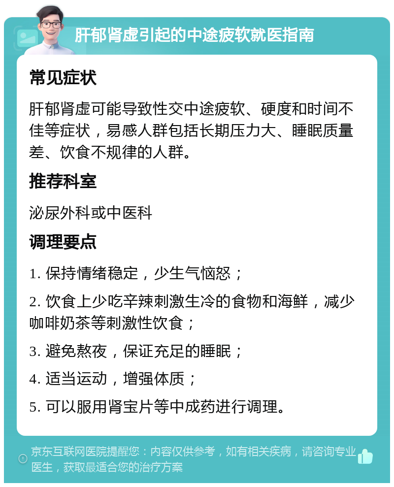 肝郁肾虚引起的中途疲软就医指南 常见症状 肝郁肾虚可能导致性交中途疲软、硬度和时间不佳等症状，易感人群包括长期压力大、睡眠质量差、饮食不规律的人群。 推荐科室 泌尿外科或中医科 调理要点 1. 保持情绪稳定，少生气恼怒； 2. 饮食上少吃辛辣刺激生冷的食物和海鲜，减少咖啡奶茶等刺激性饮食； 3. 避免熬夜，保证充足的睡眠； 4. 适当运动，增强体质； 5. 可以服用肾宝片等中成药进行调理。