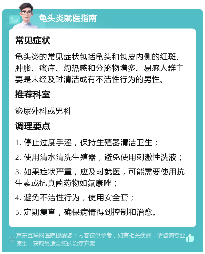 龟头炎就医指南 常见症状 龟头炎的常见症状包括龟头和包皮内侧的红斑、肿胀、瘙痒、灼热感和分泌物增多。易感人群主要是未经及时清洁或有不洁性行为的男性。 推荐科室 泌尿外科或男科 调理要点 1. 停止过度手淫，保持生殖器清洁卫生； 2. 使用清水清洗生殖器，避免使用刺激性洗液； 3. 如果症状严重，应及时就医，可能需要使用抗生素或抗真菌药物如氟康唑； 4. 避免不洁性行为，使用安全套； 5. 定期复查，确保病情得到控制和治愈。