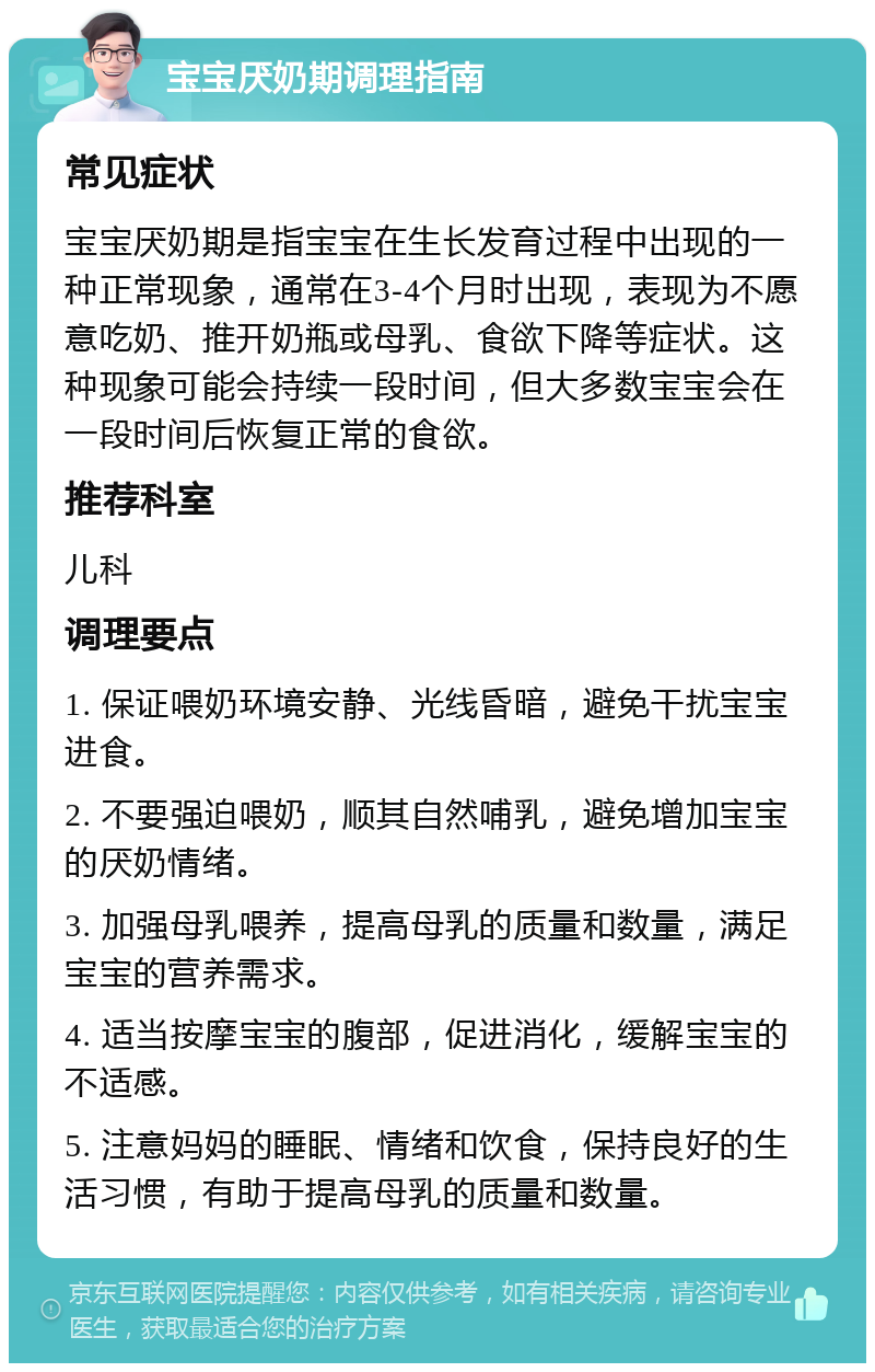 宝宝厌奶期调理指南 常见症状 宝宝厌奶期是指宝宝在生长发育过程中出现的一种正常现象，通常在3-4个月时出现，表现为不愿意吃奶、推开奶瓶或母乳、食欲下降等症状。这种现象可能会持续一段时间，但大多数宝宝会在一段时间后恢复正常的食欲。 推荐科室 儿科 调理要点 1. 保证喂奶环境安静、光线昏暗，避免干扰宝宝进食。 2. 不要强迫喂奶，顺其自然哺乳，避免增加宝宝的厌奶情绪。 3. 加强母乳喂养，提高母乳的质量和数量，满足宝宝的营养需求。 4. 适当按摩宝宝的腹部，促进消化，缓解宝宝的不适感。 5. 注意妈妈的睡眠、情绪和饮食，保持良好的生活习惯，有助于提高母乳的质量和数量。