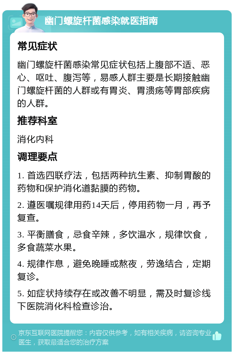 幽门螺旋杆菌感染就医指南 常见症状 幽门螺旋杆菌感染常见症状包括上腹部不适、恶心、呕吐、腹泻等，易感人群主要是长期接触幽门螺旋杆菌的人群或有胃炎、胃溃疡等胃部疾病的人群。 推荐科室 消化内科 调理要点 1. 首选四联疗法，包括两种抗生素、抑制胃酸的药物和保护消化道黏膜的药物。 2. 遵医嘱规律用药14天后，停用药物一月，再予复查。 3. 平衡膳食，忌食辛辣，多饮温水，规律饮食，多食蔬菜水果。 4. 规律作息，避免晚睡或熬夜，劳逸结合，定期复诊。 5. 如症状持续存在或改善不明显，需及时复诊线下医院消化科检查诊治。