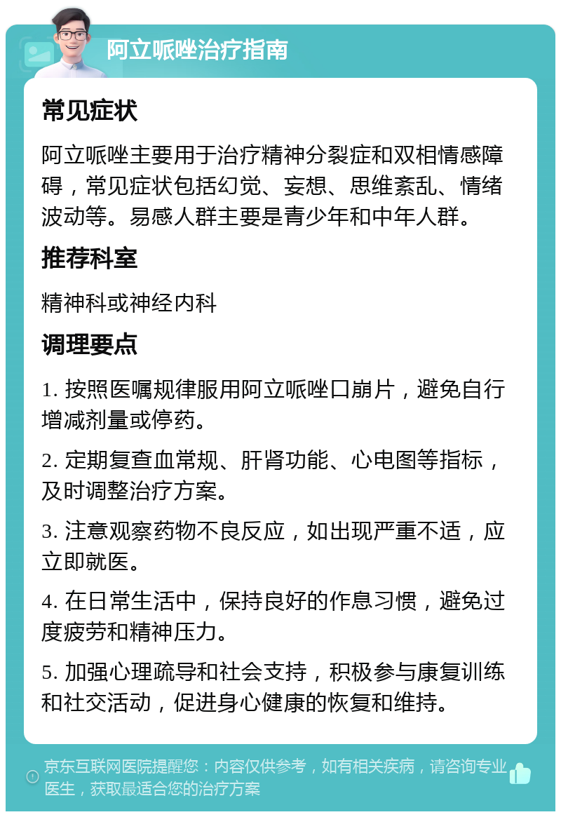 阿立哌唑治疗指南 常见症状 阿立哌唑主要用于治疗精神分裂症和双相情感障碍，常见症状包括幻觉、妄想、思维紊乱、情绪波动等。易感人群主要是青少年和中年人群。 推荐科室 精神科或神经内科 调理要点 1. 按照医嘱规律服用阿立哌唑口崩片，避免自行增减剂量或停药。 2. 定期复查血常规、肝肾功能、心电图等指标，及时调整治疗方案。 3. 注意观察药物不良反应，如出现严重不适，应立即就医。 4. 在日常生活中，保持良好的作息习惯，避免过度疲劳和精神压力。 5. 加强心理疏导和社会支持，积极参与康复训练和社交活动，促进身心健康的恢复和维持。