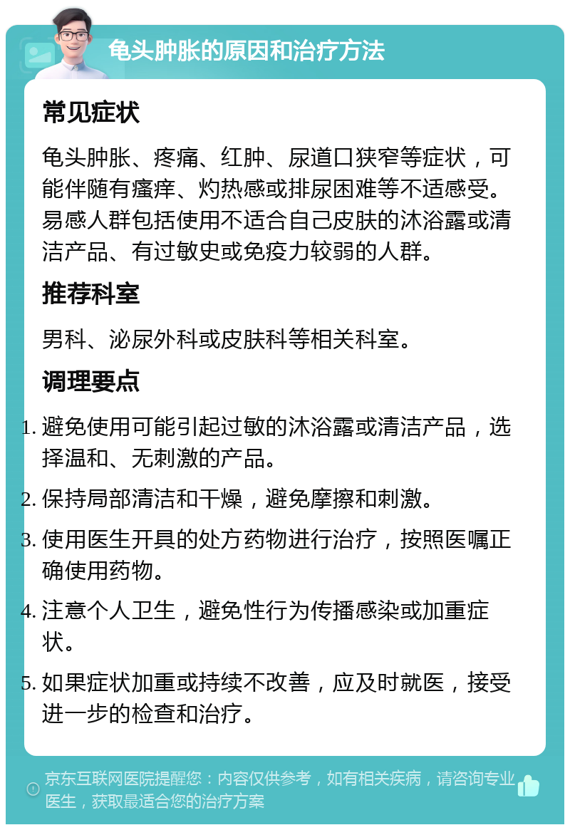 龟头肿胀的原因和治疗方法 常见症状 龟头肿胀、疼痛、红肿、尿道口狭窄等症状，可能伴随有瘙痒、灼热感或排尿困难等不适感受。易感人群包括使用不适合自己皮肤的沐浴露或清洁产品、有过敏史或免疫力较弱的人群。 推荐科室 男科、泌尿外科或皮肤科等相关科室。 调理要点 避免使用可能引起过敏的沐浴露或清洁产品，选择温和、无刺激的产品。 保持局部清洁和干燥，避免摩擦和刺激。 使用医生开具的处方药物进行治疗，按照医嘱正确使用药物。 注意个人卫生，避免性行为传播感染或加重症状。 如果症状加重或持续不改善，应及时就医，接受进一步的检查和治疗。