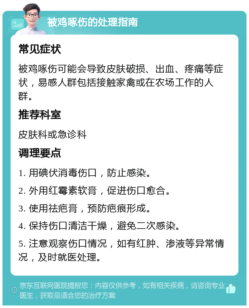 被鸡啄伤的处理指南 常见症状 被鸡啄伤可能会导致皮肤破损、出血、疼痛等症状，易感人群包括接触家禽或在农场工作的人群。 推荐科室 皮肤科或急诊科 调理要点 1. 用碘伏消毒伤口，防止感染。 2. 外用红霉素软膏，促进伤口愈合。 3. 使用祛疤膏，预防疤痕形成。 4. 保持伤口清洁干燥，避免二次感染。 5. 注意观察伤口情况，如有红肿、渗液等异常情况，及时就医处理。