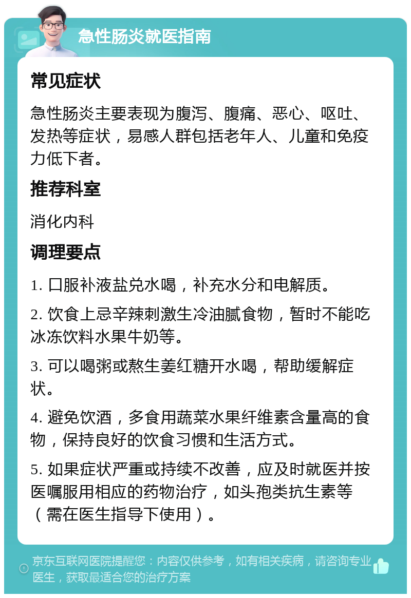 急性肠炎就医指南 常见症状 急性肠炎主要表现为腹泻、腹痛、恶心、呕吐、发热等症状，易感人群包括老年人、儿童和免疫力低下者。 推荐科室 消化内科 调理要点 1. 口服补液盐兑水喝，补充水分和电解质。 2. 饮食上忌辛辣刺激生冷油腻食物，暂时不能吃冰冻饮料水果牛奶等。 3. 可以喝粥或熬生姜红糖开水喝，帮助缓解症状。 4. 避免饮酒，多食用蔬菜水果纤维素含量高的食物，保持良好的饮食习惯和生活方式。 5. 如果症状严重或持续不改善，应及时就医并按医嘱服用相应的药物治疗，如头孢类抗生素等（需在医生指导下使用）。