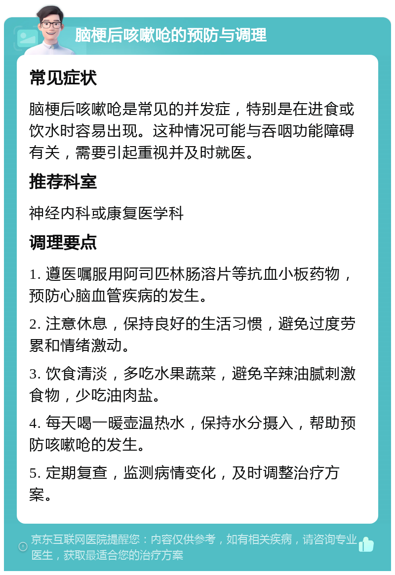 脑梗后咳嗽呛的预防与调理 常见症状 脑梗后咳嗽呛是常见的并发症，特别是在进食或饮水时容易出现。这种情况可能与吞咽功能障碍有关，需要引起重视并及时就医。 推荐科室 神经内科或康复医学科 调理要点 1. 遵医嘱服用阿司匹林肠溶片等抗血小板药物，预防心脑血管疾病的发生。 2. 注意休息，保持良好的生活习惯，避免过度劳累和情绪激动。 3. 饮食清淡，多吃水果蔬菜，避免辛辣油腻刺激食物，少吃油肉盐。 4. 每天喝一暖壶温热水，保持水分摄入，帮助预防咳嗽呛的发生。 5. 定期复查，监测病情变化，及时调整治疗方案。