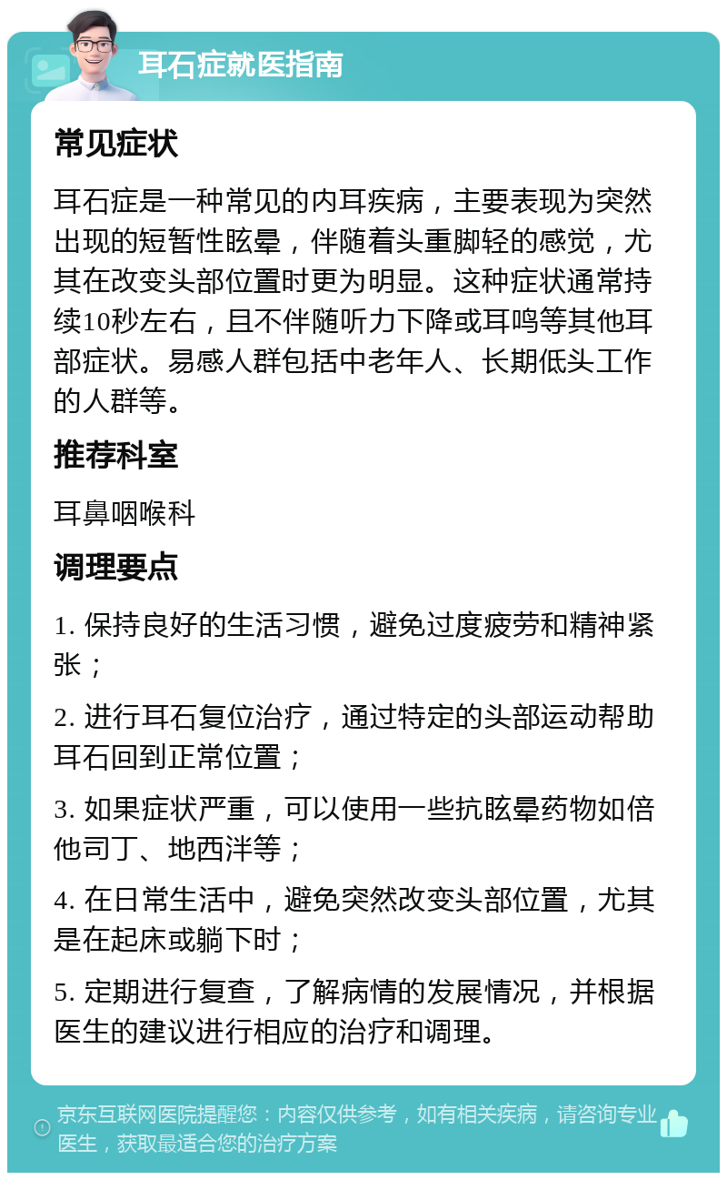 耳石症就医指南 常见症状 耳石症是一种常见的内耳疾病，主要表现为突然出现的短暂性眩晕，伴随着头重脚轻的感觉，尤其在改变头部位置时更为明显。这种症状通常持续10秒左右，且不伴随听力下降或耳鸣等其他耳部症状。易感人群包括中老年人、长期低头工作的人群等。 推荐科室 耳鼻咽喉科 调理要点 1. 保持良好的生活习惯，避免过度疲劳和精神紧张； 2. 进行耳石复位治疗，通过特定的头部运动帮助耳石回到正常位置； 3. 如果症状严重，可以使用一些抗眩晕药物如倍他司丁、地西泮等； 4. 在日常生活中，避免突然改变头部位置，尤其是在起床或躺下时； 5. 定期进行复查，了解病情的发展情况，并根据医生的建议进行相应的治疗和调理。