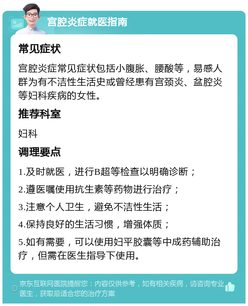 宫腔炎症就医指南 常见症状 宫腔炎症常见症状包括小腹胀、腰酸等，易感人群为有不洁性生活史或曾经患有宫颈炎、盆腔炎等妇科疾病的女性。 推荐科室 妇科 调理要点 1.及时就医，进行B超等检查以明确诊断； 2.遵医嘱使用抗生素等药物进行治疗； 3.注意个人卫生，避免不洁性生活； 4.保持良好的生活习惯，增强体质； 5.如有需要，可以使用妇平胶囊等中成药辅助治疗，但需在医生指导下使用。