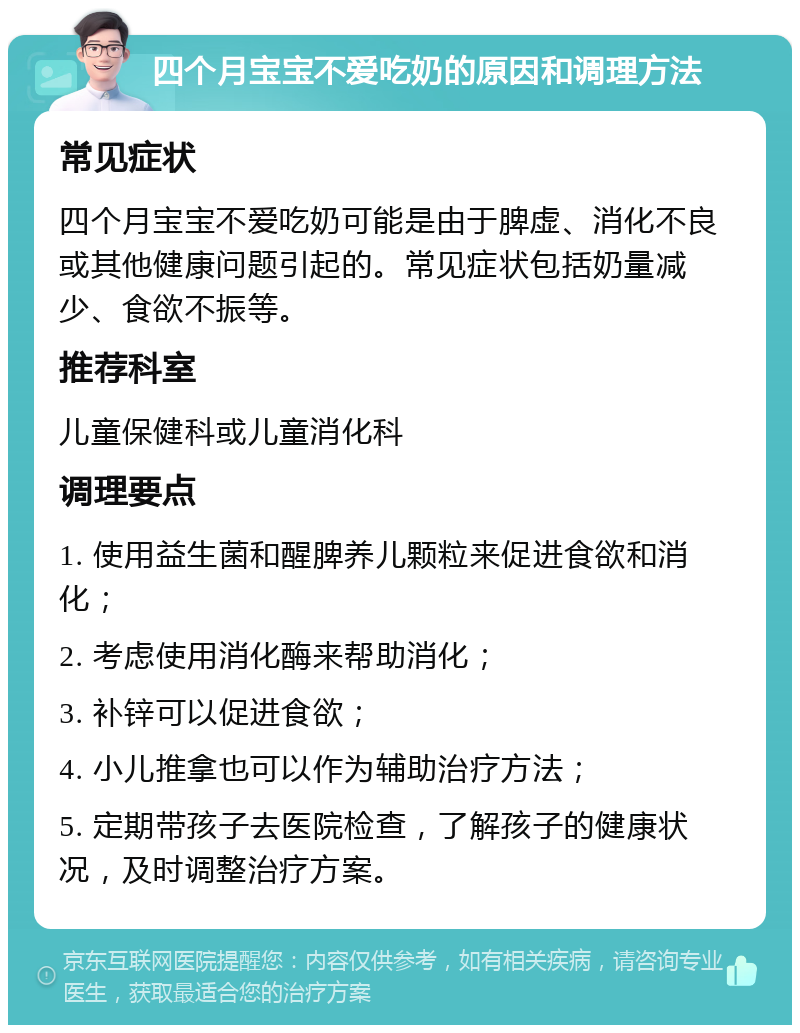 四个月宝宝不爱吃奶的原因和调理方法 常见症状 四个月宝宝不爱吃奶可能是由于脾虚、消化不良或其他健康问题引起的。常见症状包括奶量减少、食欲不振等。 推荐科室 儿童保健科或儿童消化科 调理要点 1. 使用益生菌和醒脾养儿颗粒来促进食欲和消化； 2. 考虑使用消化酶来帮助消化； 3. 补锌可以促进食欲； 4. 小儿推拿也可以作为辅助治疗方法； 5. 定期带孩子去医院检查，了解孩子的健康状况，及时调整治疗方案。