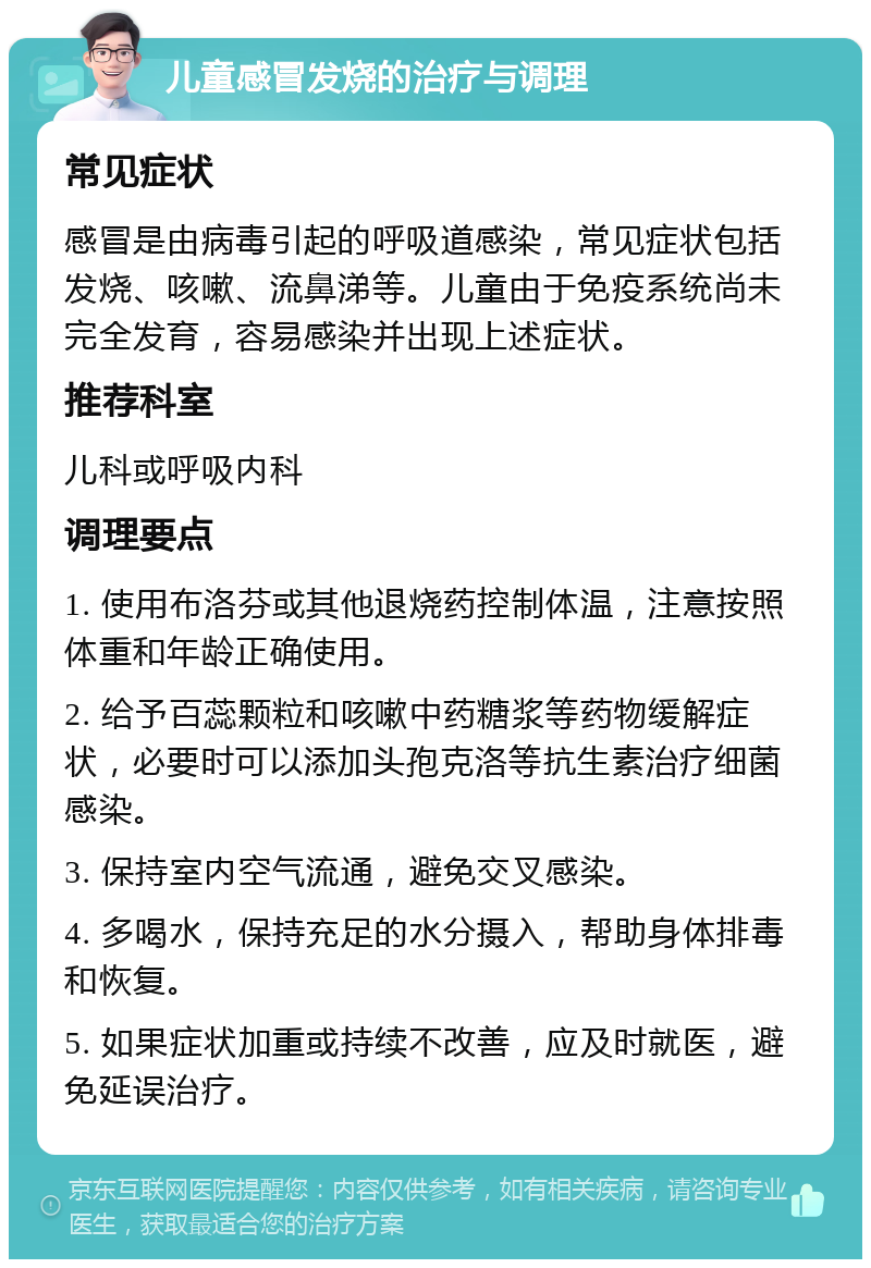 儿童感冒发烧的治疗与调理 常见症状 感冒是由病毒引起的呼吸道感染，常见症状包括发烧、咳嗽、流鼻涕等。儿童由于免疫系统尚未完全发育，容易感染并出现上述症状。 推荐科室 儿科或呼吸内科 调理要点 1. 使用布洛芬或其他退烧药控制体温，注意按照体重和年龄正确使用。 2. 给予百蕊颗粒和咳嗽中药糖浆等药物缓解症状，必要时可以添加头孢克洛等抗生素治疗细菌感染。 3. 保持室内空气流通，避免交叉感染。 4. 多喝水，保持充足的水分摄入，帮助身体排毒和恢复。 5. 如果症状加重或持续不改善，应及时就医，避免延误治疗。