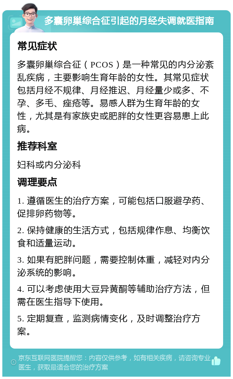 多囊卵巢综合征引起的月经失调就医指南 常见症状 多囊卵巢综合征（PCOS）是一种常见的内分泌紊乱疾病，主要影响生育年龄的女性。其常见症状包括月经不规律、月经推迟、月经量少或多、不孕、多毛、痤疮等。易感人群为生育年龄的女性，尤其是有家族史或肥胖的女性更容易患上此病。 推荐科室 妇科或内分泌科 调理要点 1. 遵循医生的治疗方案，可能包括口服避孕药、促排卵药物等。 2. 保持健康的生活方式，包括规律作息、均衡饮食和适量运动。 3. 如果有肥胖问题，需要控制体重，减轻对内分泌系统的影响。 4. 可以考虑使用大豆异黄酮等辅助治疗方法，但需在医生指导下使用。 5. 定期复查，监测病情变化，及时调整治疗方案。