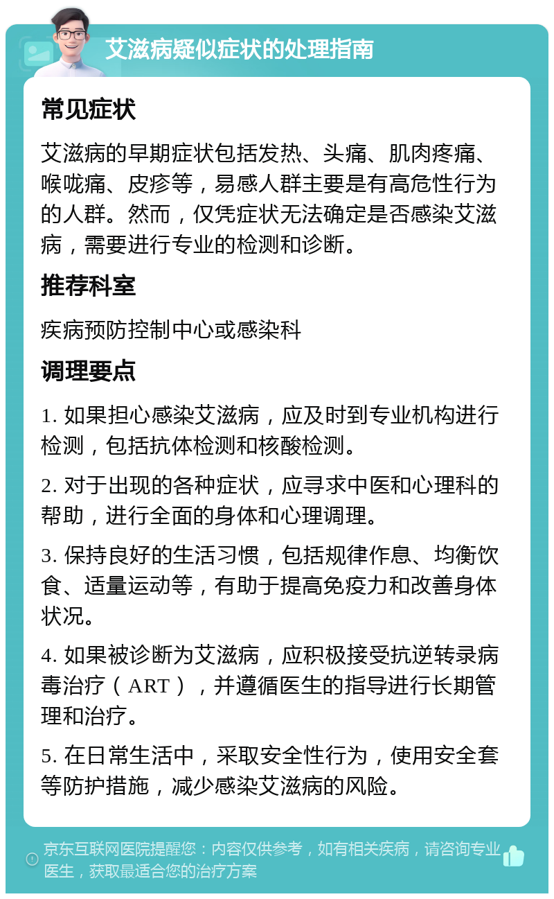 艾滋病疑似症状的处理指南 常见症状 艾滋病的早期症状包括发热、头痛、肌肉疼痛、喉咙痛、皮疹等，易感人群主要是有高危性行为的人群。然而，仅凭症状无法确定是否感染艾滋病，需要进行专业的检测和诊断。 推荐科室 疾病预防控制中心或感染科 调理要点 1. 如果担心感染艾滋病，应及时到专业机构进行检测，包括抗体检测和核酸检测。 2. 对于出现的各种症状，应寻求中医和心理科的帮助，进行全面的身体和心理调理。 3. 保持良好的生活习惯，包括规律作息、均衡饮食、适量运动等，有助于提高免疫力和改善身体状况。 4. 如果被诊断为艾滋病，应积极接受抗逆转录病毒治疗（ART），并遵循医生的指导进行长期管理和治疗。 5. 在日常生活中，采取安全性行为，使用安全套等防护措施，减少感染艾滋病的风险。