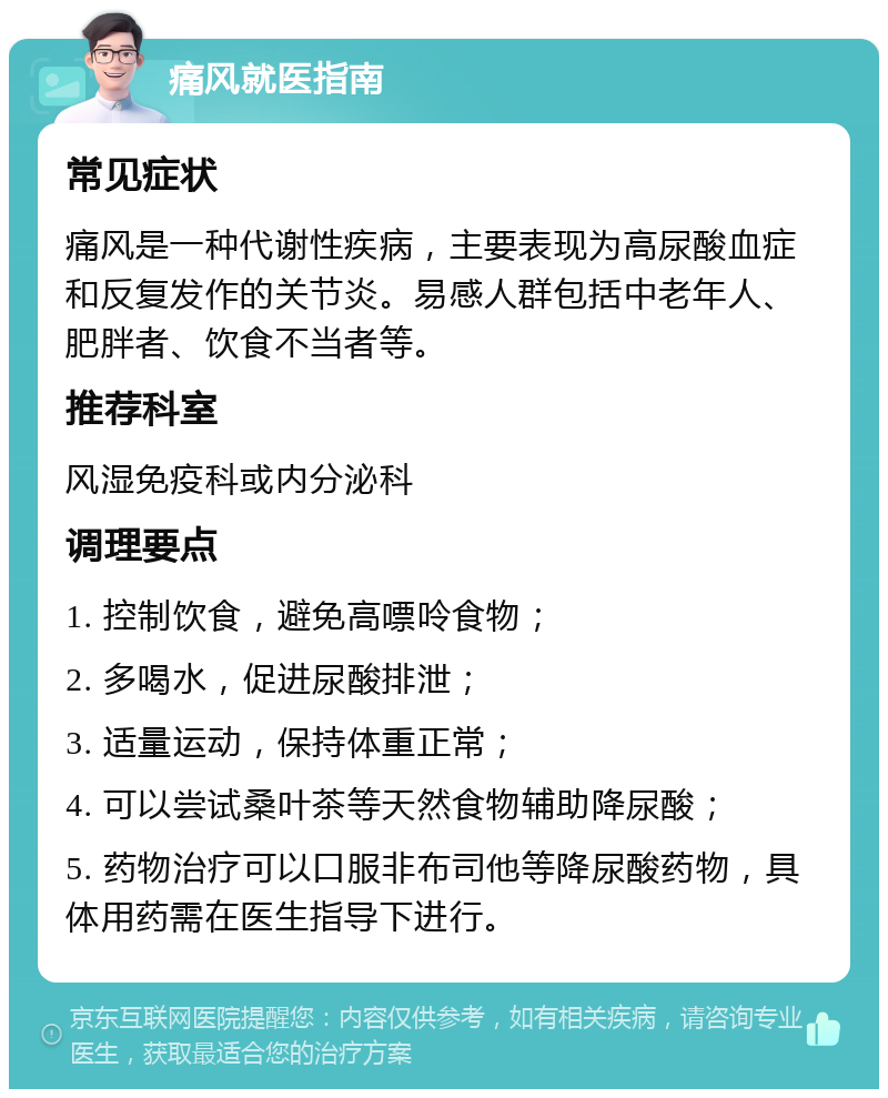 痛风就医指南 常见症状 痛风是一种代谢性疾病，主要表现为高尿酸血症和反复发作的关节炎。易感人群包括中老年人、肥胖者、饮食不当者等。 推荐科室 风湿免疫科或内分泌科 调理要点 1. 控制饮食，避免高嘌呤食物； 2. 多喝水，促进尿酸排泄； 3. 适量运动，保持体重正常； 4. 可以尝试桑叶茶等天然食物辅助降尿酸； 5. 药物治疗可以口服非布司他等降尿酸药物，具体用药需在医生指导下进行。