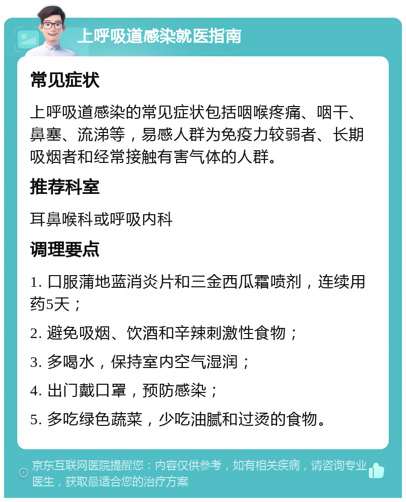 上呼吸道感染就医指南 常见症状 上呼吸道感染的常见症状包括咽喉疼痛、咽干、鼻塞、流涕等，易感人群为免疫力较弱者、长期吸烟者和经常接触有害气体的人群。 推荐科室 耳鼻喉科或呼吸内科 调理要点 1. 口服蒲地蓝消炎片和三金西瓜霜喷剂，连续用药5天； 2. 避免吸烟、饮酒和辛辣刺激性食物； 3. 多喝水，保持室内空气湿润； 4. 出门戴口罩，预防感染； 5. 多吃绿色蔬菜，少吃油腻和过烫的食物。