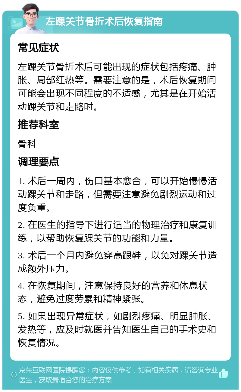 左踝关节骨折术后恢复指南 常见症状 左踝关节骨折术后可能出现的症状包括疼痛、肿胀、局部红热等。需要注意的是，术后恢复期间可能会出现不同程度的不适感，尤其是在开始活动踝关节和走路时。 推荐科室 骨科 调理要点 1. 术后一周内，伤口基本愈合，可以开始慢慢活动踝关节和走路，但需要注意避免剧烈运动和过度负重。 2. 在医生的指导下进行适当的物理治疗和康复训练，以帮助恢复踝关节的功能和力量。 3. 术后一个月内避免穿高跟鞋，以免对踝关节造成额外压力。 4. 在恢复期间，注意保持良好的营养和休息状态，避免过度劳累和精神紧张。 5. 如果出现异常症状，如剧烈疼痛、明显肿胀、发热等，应及时就医并告知医生自己的手术史和恢复情况。