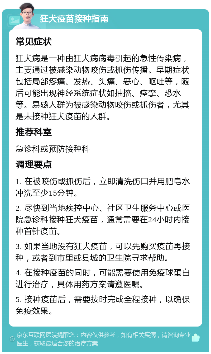 狂犬疫苗接种指南 常见症状 狂犬病是一种由狂犬病病毒引起的急性传染病，主要通过被感染动物咬伤或抓伤传播。早期症状包括局部疼痛、发热、头痛、恶心、呕吐等，随后可能出现神经系统症状如抽搐、痉挛、恐水等。易感人群为被感染动物咬伤或抓伤者，尤其是未接种狂犬疫苗的人群。 推荐科室 急诊科或预防接种科 调理要点 1. 在被咬伤或抓伤后，立即清洗伤口并用肥皂水冲洗至少15分钟。 2. 尽快到当地疾控中心、社区卫生服务中心或医院急诊科接种狂犬疫苗，通常需要在24小时内接种首针疫苗。 3. 如果当地没有狂犬疫苗，可以先购买疫苗再接种，或者到市里或县城的卫生院寻求帮助。 4. 在接种疫苗的同时，可能需要使用免疫球蛋白进行治疗，具体用药方案请遵医嘱。 5. 接种疫苗后，需要按时完成全程接种，以确保免疫效果。