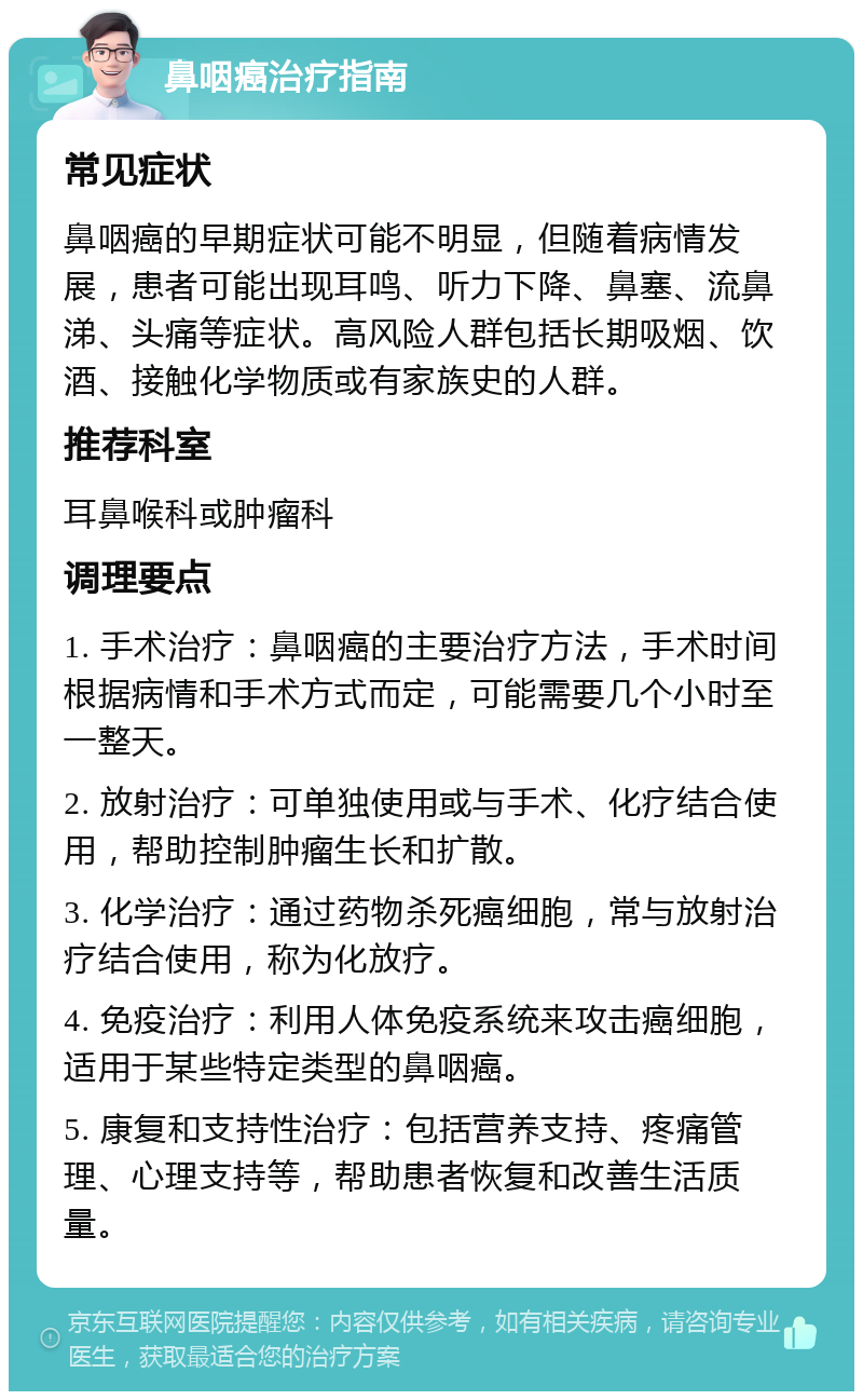 鼻咽癌治疗指南 常见症状 鼻咽癌的早期症状可能不明显，但随着病情发展，患者可能出现耳鸣、听力下降、鼻塞、流鼻涕、头痛等症状。高风险人群包括长期吸烟、饮酒、接触化学物质或有家族史的人群。 推荐科室 耳鼻喉科或肿瘤科 调理要点 1. 手术治疗：鼻咽癌的主要治疗方法，手术时间根据病情和手术方式而定，可能需要几个小时至一整天。 2. 放射治疗：可单独使用或与手术、化疗结合使用，帮助控制肿瘤生长和扩散。 3. 化学治疗：通过药物杀死癌细胞，常与放射治疗结合使用，称为化放疗。 4. 免疫治疗：利用人体免疫系统来攻击癌细胞，适用于某些特定类型的鼻咽癌。 5. 康复和支持性治疗：包括营养支持、疼痛管理、心理支持等，帮助患者恢复和改善生活质量。