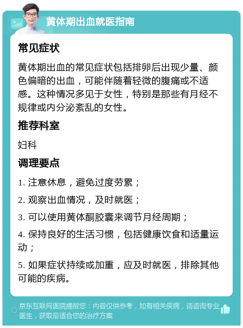 黄体期出血就医指南 常见症状 黄体期出血的常见症状包括排卵后出现少量、颜色偏暗的出血，可能伴随着轻微的腹痛或不适感。这种情况多见于女性，特别是那些有月经不规律或内分泌紊乱的女性。 推荐科室 妇科 调理要点 1. 注意休息，避免过度劳累； 2. 观察出血情况，及时就医； 3. 可以使用黄体酮胶囊来调节月经周期； 4. 保持良好的生活习惯，包括健康饮食和适量运动； 5. 如果症状持续或加重，应及时就医，排除其他可能的疾病。