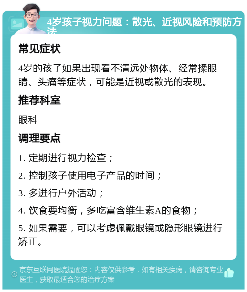 4岁孩子视力问题：散光、近视风险和预防方法 常见症状 4岁的孩子如果出现看不清远处物体、经常揉眼睛、头痛等症状，可能是近视或散光的表现。 推荐科室 眼科 调理要点 1. 定期进行视力检查； 2. 控制孩子使用电子产品的时间； 3. 多进行户外活动； 4. 饮食要均衡，多吃富含维生素A的食物； 5. 如果需要，可以考虑佩戴眼镜或隐形眼镜进行矫正。