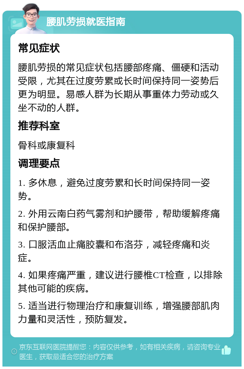 腰肌劳损就医指南 常见症状 腰肌劳损的常见症状包括腰部疼痛、僵硬和活动受限，尤其在过度劳累或长时间保持同一姿势后更为明显。易感人群为长期从事重体力劳动或久坐不动的人群。 推荐科室 骨科或康复科 调理要点 1. 多休息，避免过度劳累和长时间保持同一姿势。 2. 外用云南白药气雾剂和护腰带，帮助缓解疼痛和保护腰部。 3. 口服活血止痛胶囊和布洛芬，减轻疼痛和炎症。 4. 如果疼痛严重，建议进行腰椎CT检查，以排除其他可能的疾病。 5. 适当进行物理治疗和康复训练，增强腰部肌肉力量和灵活性，预防复发。