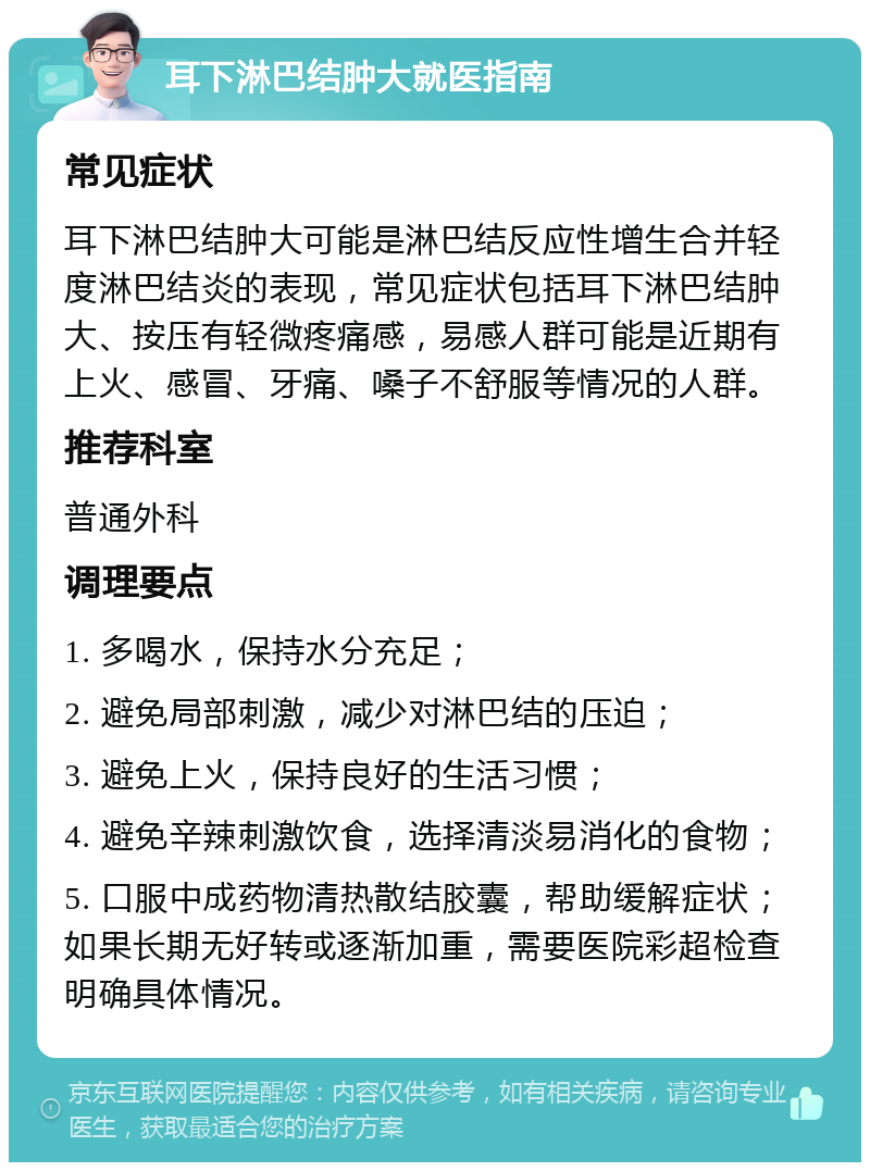 耳下淋巴结肿大就医指南 常见症状 耳下淋巴结肿大可能是淋巴结反应性增生合并轻度淋巴结炎的表现，常见症状包括耳下淋巴结肿大、按压有轻微疼痛感，易感人群可能是近期有上火、感冒、牙痛、嗓子不舒服等情况的人群。 推荐科室 普通外科 调理要点 1. 多喝水，保持水分充足； 2. 避免局部刺激，减少对淋巴结的压迫； 3. 避免上火，保持良好的生活习惯； 4. 避免辛辣刺激饮食，选择清淡易消化的食物； 5. 口服中成药物清热散结胶囊，帮助缓解症状；如果长期无好转或逐渐加重，需要医院彩超检查明确具体情况。